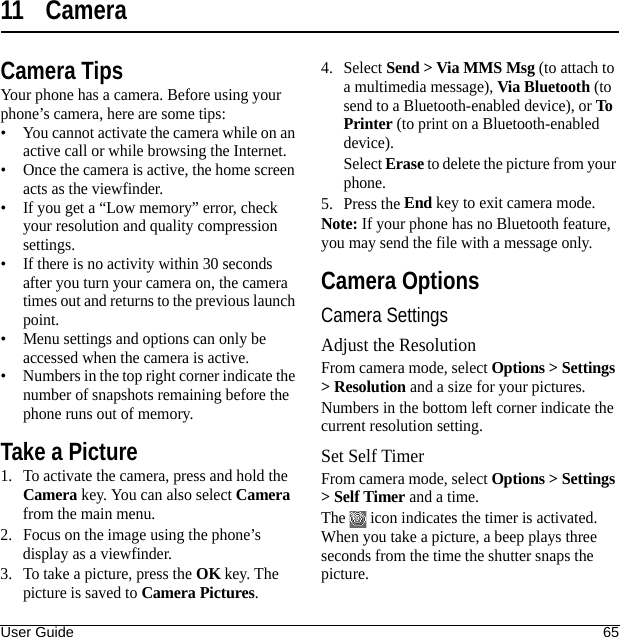 User Guide 6511 CameraCamera TipsYour phone has a camera. Before using your phone’s camera, here are some tips:• You cannot activate the camera while on an active call or while browsing the Internet.• Once the camera is active, the home screen acts as the viewfinder.• If you get a “Low memory” error, check your resolution and quality compression settings.• If there is no activity within 30 seconds after you turn your camera on, the camera times out and returns to the previous launch point.• Menu settings and options can only be accessed when the camera is active.• Numbers in the top right corner indicate the number of snapshots remaining before the phone runs out of memory.Take a Picture1. To activate the camera, press and hold the Camera key. You can also select Camera from the main menu.2. Focus on the image using the phone’s display as a viewfinder.3. To take a picture, press the OK key. The picture is saved to Camera Pictures.4. Select Send &gt; Via MMS Msg (to attach to a multimedia message), Via Bluetooth (to send to a Bluetooth-enabled device), or To Printer (to print on a Bluetooth-enabled device).Select Erase to delete the picture from your phone. 5. Press the End key to exit camera mode.Note: If your phone has no Bluetooth feature, you may send the file with a message only.Camera OptionsCamera SettingsAdjust the ResolutionFrom camera mode, select Options &gt; Settings &gt; Resolution and a size for your pictures.Numbers in the bottom left corner indicate the current resolution setting.Set Self TimerFrom camera mode, select Options &gt; Settings &gt; Self Timer and a time.The   icon indicates the timer is activated. When you take a picture, a beep plays three seconds from the time the shutter snaps the picture.