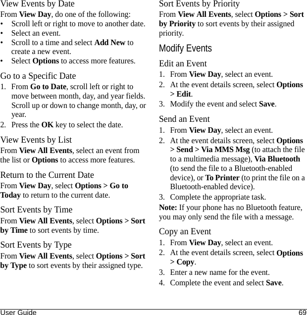 User Guide 69View Events by DateFrom View Day, do one of the following:• Scroll left or right to move to another date.• Select an event.• Scroll to a time and select Add New to create a new event.• Select Options to access more features.Go to a Specific Date1. From Go to Date, scroll left or right to move between month, day, and year fields. Scroll up or down to change month, day, or year.2. Press the OK key to select the date.View Events by ListFrom View All Events, select an event from the list or Options to access more features.Return to the Current DateFrom View Day, select Options &gt; Go to Today to return to the current date.Sort Events by TimeFrom View All Events, select Options &gt; Sort by Time to sort events by time.Sort Events by TypeFrom View All Events, select Options &gt; Sort by Type to sort events by their assigned type.Sort Events by PriorityFrom View All Events, select Options &gt; Sort by Priority to sort events by their assigned priority.Modify EventsEdit an Event1. From View Day, select an event.2. At the event details screen, select Options &gt; Edit.3. Modify the event and select Save.Send an Event1. From View Day, select an event.2. At the event details screen, select Options &gt; Send &gt; Via MMS Msg (to attach the file to a multimedia message), Via Bluetooth (to send the file to a Bluetooth-enabled device), or To Printer (to print the file on a Bluetooth-enabled device).3. Complete the appropriate task.Note: If your phone has no Bluetooth feature, you may only send the file with a message.Copy an Event1. From View Day, select an event.2. At the event details screen, select Options &gt; Copy.3. Enter a new name for the event.4. Complete the event and select Save.