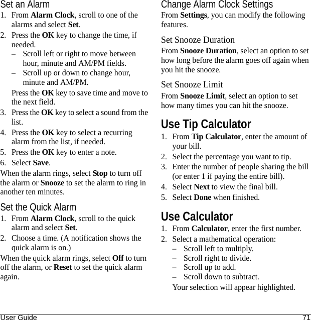 User Guide 71Set an Alarm1. From Alarm Clock, scroll to one of the alarms and select Set.2. Press the OK key to change the time, if needed.– Scroll left or right to move between hour, minute and AM/PM fields.– Scroll up or down to change hour, minute and AM/PM.Press the OK key to save time and move to the next field.3. Press the OK key to select a sound from the list.4. Press the OK key to select a recurring alarm from the list, if needed.5. Press the OK key to enter a note.6. Select Save.When the alarm rings, select Stop to turn off the alarm or Snooze to set the alarm to ring in another ten minutes.Set the Quick Alarm1. From Alarm Clock, scroll to the quick alarm and select Set.2. Choose a time. (A notification shows the quick alarm is on.)When the quick alarm rings, select Off to turn off the alarm, or Reset to set the quick alarm again.Change Alarm Clock SettingsFrom Settings, you can modify the following features.Set Snooze DurationFrom Snooze Duration, select an option to set how long before the alarm goes off again when you hit the snooze.Set Snooze LimitFrom Snooze Limit, select an option to set how many times you can hit the snooze.Use Tip Calculator1. From Tip Calculator, enter the amount of your bill.2. Select the percentage you want to tip.3. Enter the number of people sharing the bill (or enter 1 if paying the entire bill).4. Select Next to view the final bill.5. Select Done when finished.Use Calculator1. From Calculator, enter the first number.2. Select a mathematical operation:– Scroll left to multiply.– Scroll right to divide.– Scroll up to add.– Scroll down to subtract.Your selection will appear highlighted.
