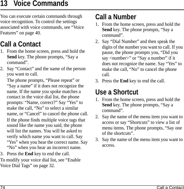 74 Call a Contact13 Voice CommandsYou can execute certain commands through voice recognition. To control the settings associated with voice commands, see “Voice Features” on page 40.Call a Contact1. From the home screen, press and hold the Send key. The phone prompts, “Say a command”.2. Say “Contact” and the name of the person you want to call.The phone prompts, “Please repeat” or “Say a name” if it does not recognize the name. If the name you spoke matches a contact in the voice dial list, the phone prompts: “Name, correct?” Say “Yes” to make the call, “No” to select a similar name, or “Cancel” to cancel the phone call.If the phone finds multiple voice tags that sound like the name you said, the phone will list the names. You will be asked to verify which name you want to call. Say “Yes” when you hear the correct name. Say “No” when you hear an incorrect name.3. Press the End key to end the call.To modify your voice dial list, see “Enable Voice Dial Tags” on page 32.Call a Number1. From the home screen, press and hold the Send key. The phone prompts, “Say a command”.2. Say “Dial Number” and then speak the digits of the number you want to call. If you pause, the phone prompts you, “Did you say &lt;number&gt;” or “Say a number” if it does not recognize the name. Say “Yes” to make the call, “No” to cancel the phone call.3. Press the End key to end the call.Use a Shortcut1. From the home screen, press and hold the Send key. The phone prompts, “Say a command”.2. Say the name of the menu item you want to access or say “Shortcuts” to view a list of menu items. The phone prompts, “Say one of the shortcuts”.3. Say the name of the menu item you want to access.