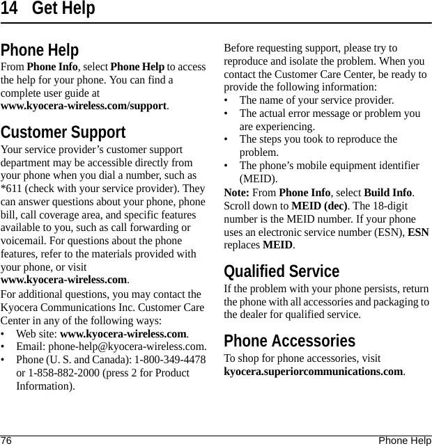 76 Phone Help14 Get HelpPhone HelpFrom Phone Info, select Phone Help to access the help for your phone. You can find a complete user guide at www.kyocera-wireless.com/support.Customer SupportYour service provider’s customer support department may be accessible directly from your phone when you dial a number, such as *611 (check with your service provider). They can answer questions about your phone, phone bill, call coverage area, and specific features available to you, such as call forwarding or voicemail. For questions about the phone features, refer to the materials provided with your phone, or visit www.kyocera-wireless.com.For additional questions, you may contact the Kyocera Communications Inc. Customer Care Center in any of the following ways:• Web site: www.kyocera-wireless.com.• Email: phone-help@kyocera-wireless.com.• Phone (U. S. and Canada): 1-800-349-4478 or 1-858-882-2000 (press 2 for Product Information).Before requesting support, please try to reproduce and isolate the problem. When you contact the Customer Care Center, be ready to provide the following information:• The name of your service provider.• The actual error message or problem you are experiencing.• The steps you took to reproduce the problem.• The phone’s mobile equipment identifier (MEID).Note: From Phone Info, select Build Info. Scroll down to MEID (dec). The 18-digit number is the MEID number. If your phone uses an electronic service number (ESN), ESN replaces MEID.Qualified ServiceIf the problem with your phone persists, return the phone with all accessories and packaging to the dealer for qualified service.Phone AccessoriesTo shop for phone accessories, visit kyocera.superiorcommunications.com.