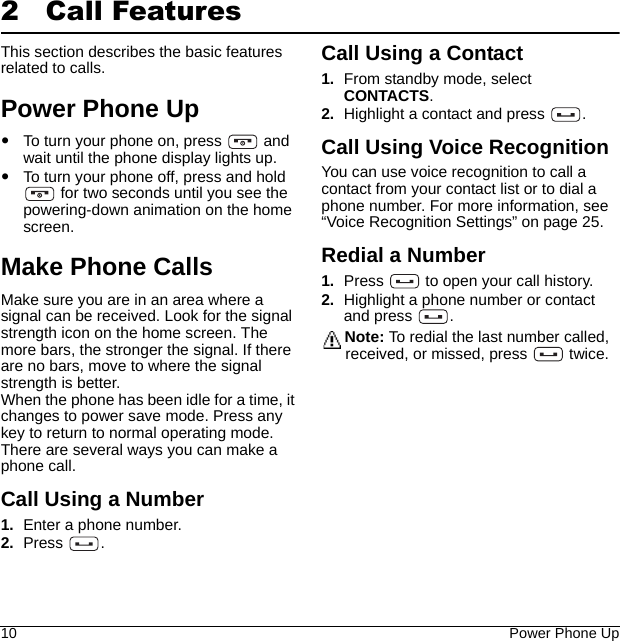 10 Power Phone Up2 Call FeaturesThis section describes the basic features related to calls.Power Phone UpTo turn your phone on, press   and wait until the phone display lights up.To turn your phone off, press and hold  for two seconds until you see the powering-down animation on the home screen.Make Phone CallsMake sure you are in an area where a signal can be received. Look for the signal strength icon on the home screen. The more bars, the stronger the signal. If there are no bars, move to where the signal strength is better.When the phone has been idle for a time, it changes to power save mode. Press any key to return to normal operating mode.There are several ways you can make a phone call.Call Using a Number1. Enter a phone number.2. Press .Call Using a Contact1. From standby mode, select CONTACTS.2. Highlight a contact and press  .Call Using Voice RecognitionYou can use voice recognition to call a contact from your contact list or to dial a phone number. For more information, see “Voice Recognition Settings” on page 25.Redial a Number1. Press   to open your call history.2. Highlight a phone number or contact and press  .Note: To redial the last number called, received, or missed, press   twice.