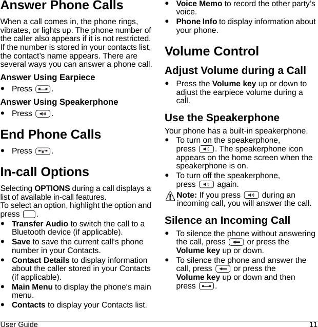 User Guide 11Answer Phone CallsWhen a call comes in, the phone rings, vibrates, or lights up. The phone number of the caller also appears if it is not restricted. If the number is stored in your contacts list, the contact’s name appears. There are several ways you can answer a phone call.Answer Using EarpiecePress .Answer Using SpeakerphonePress .End Phone CallsPress .In-call Options Selecting OPTIONS during a call displays a list of available in-call features. To select an option, highlight the option and press . Transfer Audio to switch the call to a Bluetooth device (if applicable).Save to save the current call‘s phone number in your Contacts. Contact Details to display information about the caller stored in your Contacts (if applicable). Main Menu to display the phone‘s main menu. Contacts to display your Contacts list. Voice Memo to record the other party’s voice. Phone Info to display information about your phone.Volume ControlAdjust Volume during a CallPress the Volume key up or down to adjust the earpiece volume during a call. Use the SpeakerphoneYour phone has a built-in speakerphone.To turn on the speakerphone, press  . The speakerphone icon appears on the home screen when the speakerphone is on.To turn off the speakerphone, press  again.Note: If you press   during an incoming call, you will answer the call.Silence an Incoming CallTo silence the phone without answering the call, press   or press the Volume key up or down.To silence the phone and answer the call, press   or press the Volume key up or down and then press .