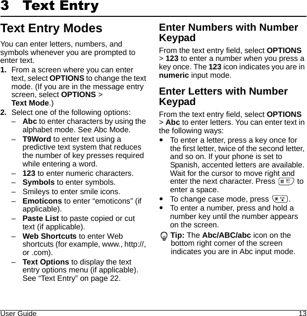 User Guide 133 Text EntryText Entry ModesYou can enter letters, numbers, and symbols whenever you are prompted to enter text.1. From a screen where you can enter text, select OPTIONS to change the text mode. (If you are in the message entry screen, select OPTIONS &gt; Text Mode.) 2. Select one of the following options: –Abc to enter characters by using the alphabet mode. See Abc Mode. –T9Word to enter text using a predictive text system that reduces the number of key presses required while entering a word. –123 to enter numeric characters. –Symbols to enter symbols. – Smileys to enter smile icons. –Emoticons to enter “emoticons” (if applicable).–Paste List to paste copied or cut text (if applicable). –Web Shortcuts to enter Web shortcuts (for example, www., http://, or .com). –Text Options to display the text entry options menu (if applicable). See “Text Entry” on page 22.Enter Numbers with Number KeypadFrom the text entry field, select OPTIONS &gt; 123 to enter a number when you press a key once. The 123 icon indicates you are in numeric input mode.Enter Letters with Number KeypadFrom the text entry field, select OPTIONS &gt; Abc to enter letters. You can enter text in the following ways:To enter a letter, press a key once for the first letter, twice of the second letter, and so on. If your phone is set to Spanish, accented letters are available. Wait for the cursor to move right and enter the next character. Press   to enter a space.To change case mode, press  .To enter a number, press and hold a number key until the number appears on the screen.Tip: The Abc/ABC/abc icon on the bottom right corner of the screen indicates you are in Abc input mode.