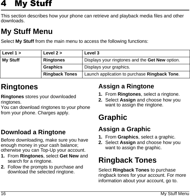 16 My Stuff Menu4My StuffThis section describes how your phone can retrieve and playback media files and other downloads.My Stuff MenuSelect My Stuff from the main menu to access the following functions:RingtonesDownload a RingtoneBefore downloading, make sure you have enough money in your cash balance; otherwise you can Top-Up your account.1. From Ringtones, select Get New and search for a ringtone.2. Follow the prompts to purchase and download the selected ringtone.Assign a Ringtone1. From Ringtones, select a ringtone.2. Select Assign and choose how you want to assign the ringtone.GraphicAssign a Graphic1. From Graphics, select a graphic.2. Select Assign and choose how you want to assign the graphic.Ringback TonesLevel 1 &gt; Level 2 &gt;  Level 3My Stuff Ringtones Displays your ringtones and the Get New option.Graphics Displays your graphics.Ringback Tones Launch application to purchase Ringback Tone.Ringtones stores your downloaded ringtones.You can download ringtones to your phone from your phone. Charges apply.Select Ringback Tones to purchase ringback tones for your account. For more information about your account, go to.