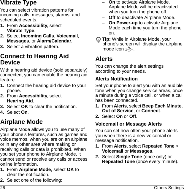 26 Others SettingsVibrate TypeYou can select vibration patterns for incoming calls, messages, alarms, and scheduled events.1. From Accessibility, select Vibrate Type.2. Select Incoming Calls, Voicemail, Messages, or Alarm/Calendar.3. Select a vibration pattern.Connect to Hearing Aid DeviceWith a hearing aid device (sold separately) connected, you can enable the hearing aid feature.1. Connect the hearing aid device to your phone.2. From Accessibility, select Hearing Aid.3. Select OK to clear the notification.4. Select On.Airplane ModeAirplane Mode allows you to use many of your phone’s features, such as games and voice memos, when you are on an airplane or in any other area where making or receiving calls or data is prohibited. When you set your phone to Airplane Mode, it cannot send or receive any calls or access online information.1. From Airplane Mode, select OK to clear the notification.2. Select one of the following:–On to activate Airplane Mode. Airplane Mode will be deactivated when you turn the phone off.–Off to deactivate Airplane Mode.–On Power-up to activate Airplane Mode each time you turn the phone on.Tip: While in Airplane Mode, your phone’s screen will display the airplane mode icon  .AlertsYou can change the alert settings according to your needs.Alerts NotificationSet your phone to alert you with an audible tone when you change service areas, once a minute during a voice call, or when a call has been connected.1. From Alerts, select Beep Each Minute, Out of Service, or Connect.2. Select On or Off.Voicemail or Message AlertsYou can set how often your phone alerts you when there is a new voicemail or message notification.1. From Alerts, select Repeated Tone &gt; Voicemail or Messages.2. Select Single Tone (once only) or Repeated Tone (once every minute).