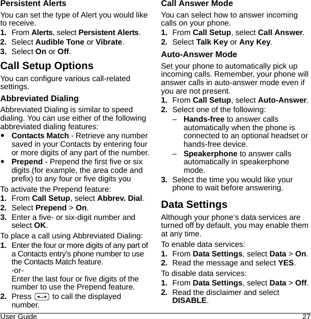 User Guide 27Persistent AlertsYou can set the type of Alert you would like to receive.1. From Alerts, select Persistent Alerts.2. Select Audible Tone or Vibrate.3. Select On or Off.Call Setup OptionsYou can configure various call-related settings.Abbreviated DialingAbbreviated Dialing is similar to speed dialing. You can use either of the following abbreviated dialing features:Contacts Match - Retrieve any number saved in your Contacts by entering four or more digits of any part of the number.Prepend - Prepend the first five or six digits (for example, the area code and prefix) to any four or five digits youTo activate the Prepend feature:1. From Call Setup, select Abbrev. Dial.2. Select Prepend &gt; On.3. Enter a five- or six-digit number and select OK.To place a call using Abbreviated Dialing:1. Enter the four or more digits of any part of a Contacts entry’s phone number to use the Contacts Match feature.-or-Enter the last four or five digits of the number to use the Prepend feature.2. Press   to call the displayed number.Call Answer ModeYou can select how to answer incoming calls on your phone.1. From Call Setup, select Call Answer.2. Select Talk Key or Any Key.Auto-Answer ModeSet your phone to automatically pick up incoming calls. Remember, your phone will answer calls in auto-answer mode even if you are not present.1. From Call Setup, select Auto-Answer.2. Select one of the following:–Hands-free to answer calls automatically when the phone is connected to an optional headset or hands-free device.–Speakerphone to answer calls automatically in speakerphone mode.3. Select the time you would like your phone to wait before answering.Data SettingsAlthough your phone‘s data services are turned off by default, you may enable them at any time.To enable data services:1. From Data Settings, select Data &gt; On.2. Read the message and select YES.To disable data services:1. From Data Settings, select Data &gt; Off.2. Read the disclaimer and select DISABLE.