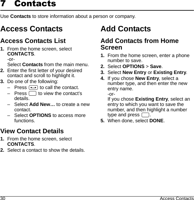 30 Access Contacts7 ContactsUse Contacts to store information about a person or company.Access ContactsAccess Contacts List1. From the home screen, select CONTACTS.-or-Select Contacts from the main menu.2. Enter the first letter of your desired contact and scroll to highlight it.3. Do one of the following:– Press   to call the contact.– Press   to view the contact’s details.–Select Add New… to create a new contact.–Select OPTIONS to access more functions.View Contact Details1. From the home screen, select CONTACTS.2. Select a contact to show the details.Add ContactsAdd Contacts from Home Screen1. From the home screen, enter a phone number to save.2. Select OPTIONS &gt; Save.3. Select New Entry or Existing Entry.4. If you chose New Entry, select a number type, and then enter the new entry name.-or-If you chose Existing Entry, select an entry to which you want to save the number, and then highlight a number type and press  .5. When done, select DONE.