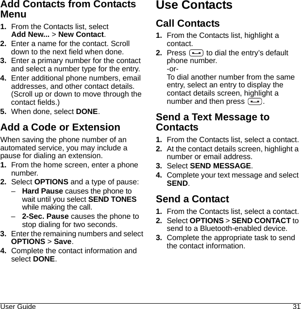 User Guide 31Add Contacts from Contacts Menu1. From the Contacts list, select Add New... &gt; New Contact.2. Enter a name for the contact. Scroll down to the next field when done.3. Enter a primary number for the contact and select a number type for the entry.4. Enter additional phone numbers, email addresses, and other contact details.(Scroll up or down to move through the contact fields.)5. When done, select DONE.Add a Code or ExtensionWhen saving the phone number of an automated service, you may include a pause for dialing an extension.1. From the home screen, enter a phone number.2. Select OPTIONS and a type of pause:–Hard Pause causes the phone to wait until you select SEND TONES while making the call.–2-Sec. Pause causes the phone to stop dialing for two seconds.3. Enter the remaining numbers and select OPTIONS &gt; Save.4. Complete the contact information and select DONE.Use ContactsCall Contacts1. From the Contacts list, highlight a contact.2. Press   to dial the entry’s default phone number.-or-To dial another number from the same entry, select an entry to display the contact details screen, highlight a number and then press  .Send a Text Message to Contacts1. From the Contacts list, select a contact.2. At the contact details screen, highlight a number or email address.3. Select SEND MESSAGE.4. Complete your text message and select SEND.Send a Contact1. From the Contacts list, select a contact.2. Select OPTIONS &gt; SEND CONTACT to send to a Bluetooth-enabled device.3. Complete the appropriate task to send the contact information.