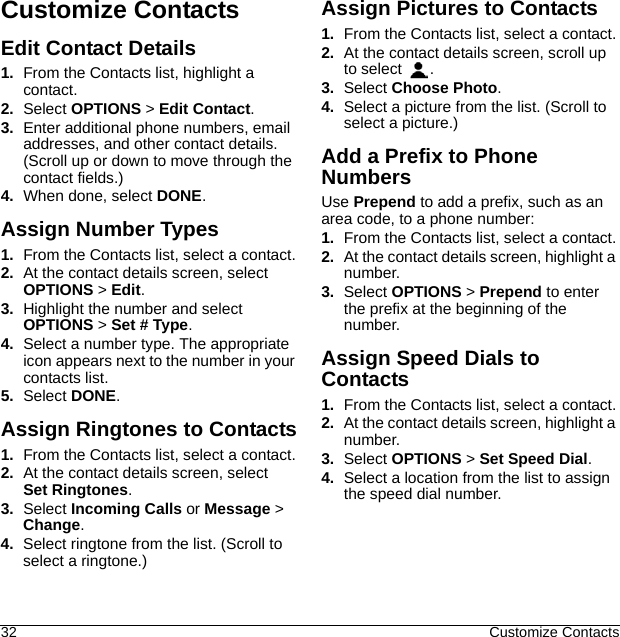 32 Customize ContactsCustomize ContactsEdit Contact Details1. From the Contacts list, highlight a contact.2. Select OPTIONS &gt; Edit Contact.3. Enter additional phone numbers, email addresses, and other contact details.(Scroll up or down to move through the contact fields.)4. When done, select DONE.Assign Number Types1. From the Contacts list, select a contact.2. At the contact details screen, select OPTIONS &gt; Edit.3. Highlight the number and select OPTIONS &gt; Set # Type.4. Select a number type. The appropriate icon appears next to the number in your contacts list.5. Select DONE.Assign Ringtones to Contacts1. From the Contacts list, select a contact.2. At the contact details screen, select Set Ringtones.3. Select Incoming Calls or Message &gt; Change.4. Select ringtone from the list. (Scroll to select a ringtone.)Assign Pictures to Contacts1. From the Contacts list, select a contact.2. At the contact details screen, scroll up to select  .3. Select Choose Photo.4. Select a picture from the list. (Scroll to select a picture.)Add a Prefix to Phone NumbersUse Prepend to add a prefix, such as an area code, to a phone number:1. From the Contacts list, select a contact.2. At the contact details screen, highlight a number.3. Select OPTIONS &gt; Prepend to enter the prefix at the beginning of the number.Assign Speed Dials to Contacts1. From the Contacts list, select a contact.2. At the contact details screen, highlight a number.3. Select OPTIONS &gt; Set Speed Dial.4. Select a location from the list to assign the speed dial number.