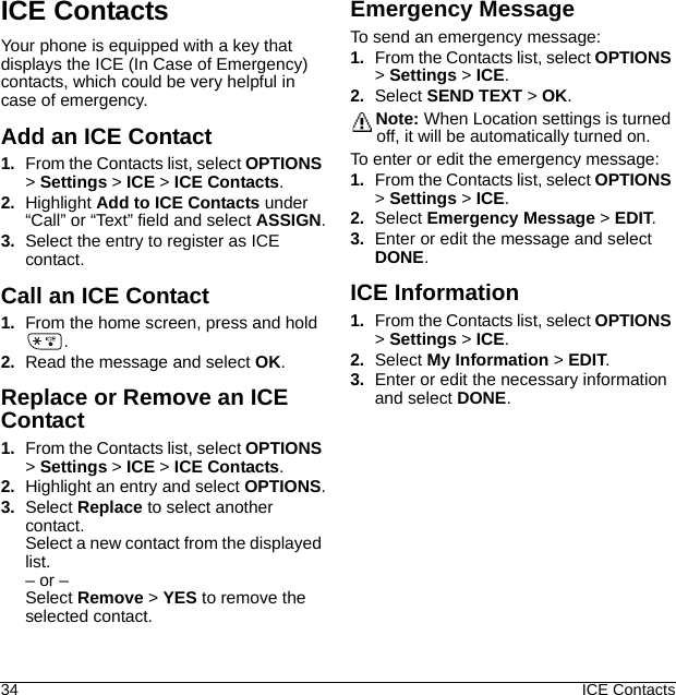 34 ICE ContactsICE ContactsYour phone is equipped with a key that displays the ICE (In Case of Emergency) contacts, which could be very helpful in case of emergency.Add an ICE Contact1. From the Contacts list, select OPTIONS &gt; Settings &gt; ICE &gt; ICE Contacts.2. Highlight Add to ICE Contacts under “Call” or “Text” field and select ASSIGN.3. Select the entry to register as ICE contact.Call an ICE Contact1. From the home screen, press and hold .2. Read the message and select OK.Replace or Remove an ICE Contact1. From the Contacts list, select OPTIONS &gt; Settings &gt; ICE &gt; ICE Contacts.2. Highlight an entry and select OPTIONS.3. Select Replace to select another contact.Select a new contact from the displayed list.– or –Select Remove &gt; YES to remove the selected contact.Emergency MessageTo send an emergency message:1. From the Contacts list, select OPTIONS &gt; Settings &gt; ICE.2. Select SEND TEXT &gt; OK.Note: When Location settings is turned off, it will be automatically turned on.To enter or edit the emergency message:1. From the Contacts list, select OPTIONS &gt; Settings &gt; ICE.2. Select Emergency Message &gt; EDIT.3. Enter or edit the message and select DONE.ICE Information1. From the Contacts list, select OPTIONS &gt; Settings &gt; ICE.2. Select My Information &gt; EDIT.3. Enter or edit the necessary information and select DONE.