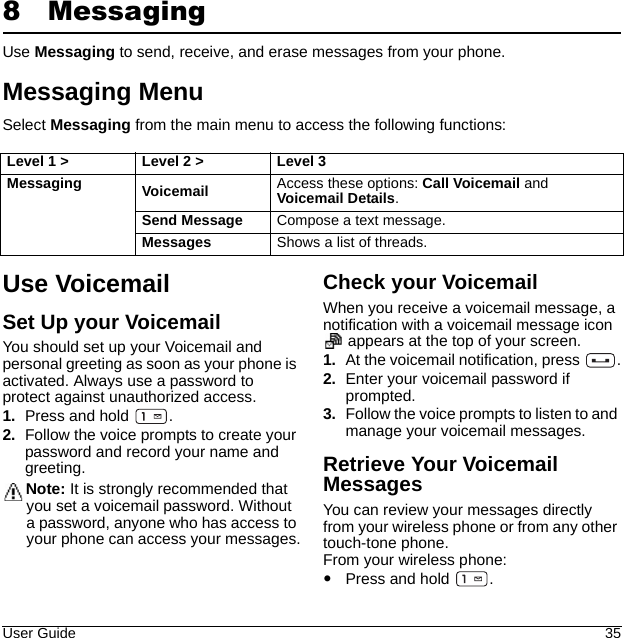 User Guide 358 MessagingUse Messaging to send, receive, and erase messages from your phone.Messaging MenuSelect Messaging from the main menu to access the following functions:Use VoicemailSet Up your VoicemailYou should set up your Voicemail and personal greeting as soon as your phone is activated. Always use a password to protect against unauthorized access.1. Press and hold  .2. Follow the voice prompts to create your password and record your name and greeting.Note: It is strongly recommended that you set a voicemail password. Without a password, anyone who has access to your phone can access your messages.Check your VoicemailWhen you receive a voicemail message, a notification with a voicemail message icon  appears at the top of your screen.1. At the voicemail notification, press  .2. Enter your voicemail password if prompted.3. Follow the voice prompts to listen to and manage your voicemail messages.Retrieve Your Voicemail MessagesYou can review your messages directly from your wireless phone or from any other touch-tone phone.From your wireless phone:Press and hold  .Level 1 &gt; Level 2 &gt;  Level 3Messaging Voicemail  Access these options: Call Voicemail and Voicemail Details. Send Message  Compose a text message.Messages  Shows a list of threads.