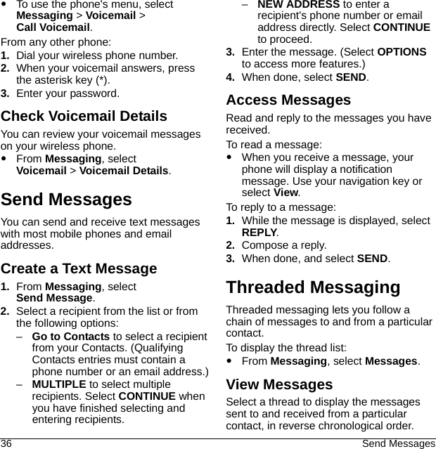 36 Send MessagesTo use the phone&apos;s menu, select Messaging &gt; Voicemail &gt; Call Voicemail.From any other phone: 1. Dial your wireless phone number.2. When your voicemail answers, press the asterisk key (*).3. Enter your password.Check Voicemail DetailsYou can review your voicemail messages on your wireless phone.From Messaging, select Voicemail &gt; Voicemail Details.Send MessagesYou can send and receive text messages with most mobile phones and email addresses.Create a Text Message1. From Messaging, select Send Message.2. Select a recipient from the list or from the following options:–Go to Contacts to select a recipient from your Contacts. (Qualifying Contacts entries must contain a phone number or an email address.)–MULTIPLE to select multiple recipients. Select CONTINUE when you have finished selecting and entering recipients.–NEW ADDRESS to enter a recipient&apos;s phone number or email address directly. Select CONTINUE to proceed.3. Enter the message. (Select OPTIONS to access more features.)4. When done, select SEND.Access MessagesRead and reply to the messages you have received.To read a message:When you receive a message, your phone will display a notification message. Use your navigation key or select View.To reply to a message:1. While the message is displayed, select REPLY.2. Compose a reply.3. When done, and select SEND.Threaded MessagingThreaded messaging lets you follow a chain of messages to and from a particular contact.To display the thread list:From Messaging, select Messages.View MessagesSelect a thread to display the messages sent to and received from a particular contact, in reverse chronological order. 