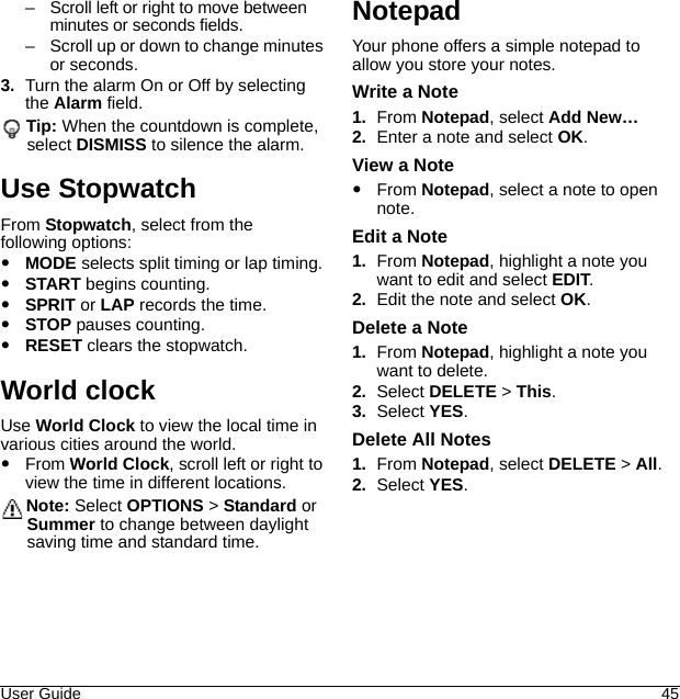 User Guide 45– Scroll left or right to move between minutes or seconds fields.– Scroll up or down to change minutes or seconds.3. Turn the alarm On or Off by selecting the Alarm field.Tip: When the countdown is complete, select DISMISS to silence the alarm.Use StopwatchFrom Stopwatch, select from the following options:MODE selects split timing or lap timing.START begins counting.SPRIT or LAP records the time.STOP pauses counting.RESET clears the stopwatch.World clockUse World Clock to view the local time in various cities around the world.From World Clock, scroll left or right to view the time in different locations.Note: Select OPTIONS &gt; Standard or Summer to change between daylight saving time and standard time.NotepadYour phone offers a simple notepad to allow you store your notes.Write a Note1. From Notepad, select Add New…2. Enter a note and select OK.View a NoteFrom Notepad, select a note to open note.Edit a Note1. From Notepad, highlight a note you want to edit and select EDIT.2. Edit the note and select OK.Delete a Note1. From Notepad, highlight a note you want to delete.2. Select DELETE &gt; This.3. Select YES.Delete All Notes1. From Notepad, select DELETE &gt; All.2. Select YES.