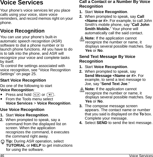 46 Voice ServicesVoice ServicesYour phone’s voice services let you place calls using your voice, store voice reminders, and record memos right on your phone.Voice RecognitionYou can use your phone‘s built-in automatic speech recognition (ASR) software to dial a phone number or to launch phone functions. All you have to do is to talk into the phone, and ASR will recognize your voice and complete tasks by itself. To control the settings associated with voice recognition, see “Voice Recognition Settings” on page 25.Start Voice RecognitionDo one of the following to start Voice Recognition:Press and hold   or  .From the Tools menu select Voice Services &gt; Voice Recognition.Use Voice Recognition1. Start Voice Recognition.2. When prompted to speak, say a command from the displayed list on screen. When the application recognizes the command, it executes the command right away.Tip: During ASR operation, select TUTORIAL or HELP to get instructions for using the software. Call a Contact or a Number By Voice Recognition1. Start Voice Recognition.2. When prompted to speak, say Call &lt;Name or #&gt;. For example, to call John Smith&apos;s mobile phone, say “Call John Smith Mobile.” Your phone will automatically call the said contact.Note: If the application cannot recognize the number or name, it displays several possible matches. Say Yes or No.Send Text Message By Voice Recognition1. Start Voice Recognition.2. When prompted to speak, say Send Message &lt;Name or #&gt;. For example, to send a text message to Joe, say “Send Text Joe.”Note: If the application cannot recognize the number or name, it displays several possible matches. Say Yes or No.3. The compose message screen appears. The contact name or number that you said is displayed on the To box. Complete your message.4. Select SEND to send the text message.