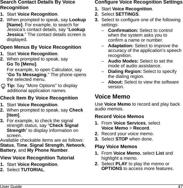 User Guide 47Search Contact Details By Voice Recognition1. Start Voice Recognition.2. When prompted to speak, say Lookup [Name]. For example, to search for Jessica’s contact details, say “Lookup Jessica.” The contact details screen is displayed.Open Menus By Voice Recognition1. Start Voice Recognition.2. When prompted to speak, say Go To [Menu].For example, to open Calculator, say “Go To Messaging.” The phone opens the selected menu.Tip: Say &quot;More Options&quot; to display additional application names.Check Item By Voice Recognition1. Start Voice Recognition.2. When prompted to speak, say Check [Item].3. For example, to check the signal strength status, say “Check Signal Strength” to display information on screen.Available checkable items are as follows: Status, Time, Signal Strength, Network, Battery, and My Phone Number.View Voice Recognition Tutorial1. Start Voice Recognition.2. Select TUTORIAL.Configure Voice Recognition Settings1. Start Voice Recognition.2. Select SETTINGS.3. Select to configure one of the following settings:–Confirmation: Select to control when the system asks you to confirm a name or number.–Adaptation: Select to improve the accuracy of the application’s speech recognition.–Audio Modes: Select to set the mode of audio assistance.–Dialing Region: Select to specify the dialing region.–About: Select to view the software version.Voice MemoUse Voice Memo to record and play back audio memos.Record Voice Memos1. From Voice Services, select Voice Memo &gt; Record.2. Record your voice memo.3. Select STOP when done.Play Voice Memos1. From Voice Memo, select List and highlight a memo.2. Select PLAY to play the memo or OPTIONS to access more features.