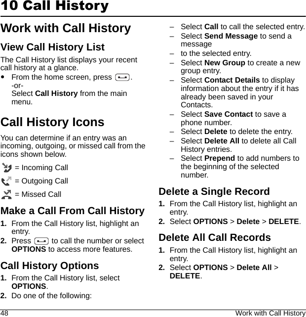 48 Work with Call History10 Call HistoryWork with Call HistoryView Call History ListThe Call History list displays your recent call history at a glance.From the home screen, press  .-or-Select Call History from the main menu.Call History IconsYou can determine if an entry was an incoming, outgoing, or missed call from the icons shown below. = Incoming Call = Outgoing Call = Missed CallMake a Call From Call History1. From the Call History list, highlight an entry.2. Press   to call the number or select OPTIONS to access more features.Call History Options1. From the Call History list, select OPTIONS.2. Do one of the following:–Select Call to call the selected entry.–Select Send Message to send a message– to the selected entry.–Select New Group to create a new group entry.–Select Contact Details to display information about the entry if it has already been saved in your Contacts.–Select Save Contact to save a phone number.–Select Delete to delete the entry.–Select Delete All to delete all Call History entries.–Select Prepend to add numbers to the beginning of the selected number.Delete a Single Record1. From the Call History list, highlight an entry.2. Select OPTIONS &gt; Delete &gt; DELETE.Delete All Call Records1. From the Call History list, highlight an entry.2. Select OPTIONS &gt; Delete All &gt; DELETE.