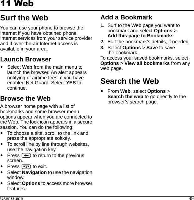 User Guide 4911 WebSurf the WebYou can use your phone to browse the Internet if you have obtained phone Internet services from your service provider and if over-the-air Internet access is available in your area.Launch BrowserSelect Web from the main menu to launch the browser. An alert appears notifying of airtime fees, if you have enabled Net Guard. Select YES to continue.Browse the WebA browser home page with a list of bookmarks and some browser menu options appear when you are connected to the Web. The lock icon appears in a secure session. You can do the following:To choose a site, scroll to the link and press the appropriate softkey.To scroll line by line through websites, use the navigation key.Press   to return to the previous screen.Press   to exit.Select Navigation to use the navigation window.Select Options to access more browser features.Add a Bookmark1. Surf to the Web page you want to bookmark and select Options &gt; Add this page to Bookmarks.2. Edit the bookmark’s details, if needed.3. Select Options &gt; Save to save the bookmark.To access your saved bookmarks, select Options &gt; View all bookmarks from any web page.Search the WebFrom Web, select Options &gt; Search the web to go directly to the browser’s search page.