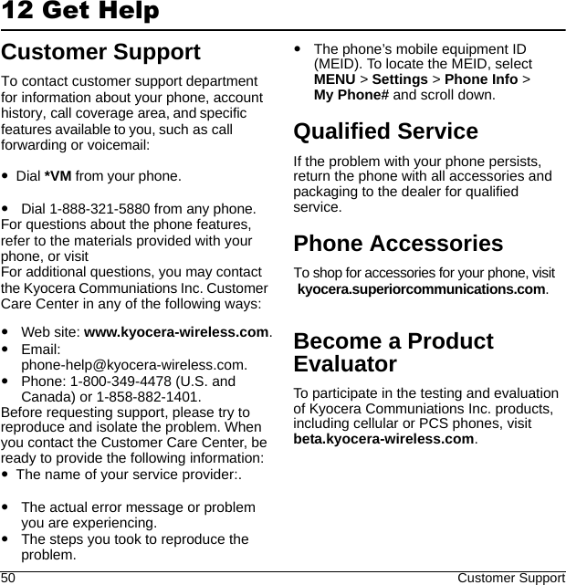 50 Customer Support12 Get HelpCustomer SupportWeb site: www.kyocera-wireless.com.Email: phone-help@kyocera-wireless.com.Phone: 1-800-349-4478 (U.S. and Canada) or 1-858-882-1401.Before requesting support, please try to reproduce and isolate the problem. When you contact the Customer Care Center, be ready to provide the following information:The actual error message or problem you are experiencing.The steps you took to reproduce the problem.The phone’s mobile equipment ID (MEID). To locate the MEID, select MENU &gt; Settings &gt; Phone Info &gt; My Phone# and scroll down.Qualified ServiceIf the problem with your phone persists, return the phone with all accessories and packaging to the dealer for qualified service.Phone AccessoriesBecome a Product EvaluatorTo participate in the testing and evaluation of Kyocera Communiations Inc. products, including cellular or PCS phones, visit beta.kyocera-wireless.com.To contact customer support department for information about your phone, account history, call coverage area, and specific features available to you, such as call forwarding or voicemail:Dial *VM from your phone.Dial 1-888-321-5880 from any phone.For questions about the phone features, refer to the materials provided with your phone, or visitFor additional questions, you may contact the Kyocera Communiations Inc. Customer Care Center in any of the following ways:The name of your service provider:.To shop for accessories for your phone, visit kyocera.superiorcommunications.com.