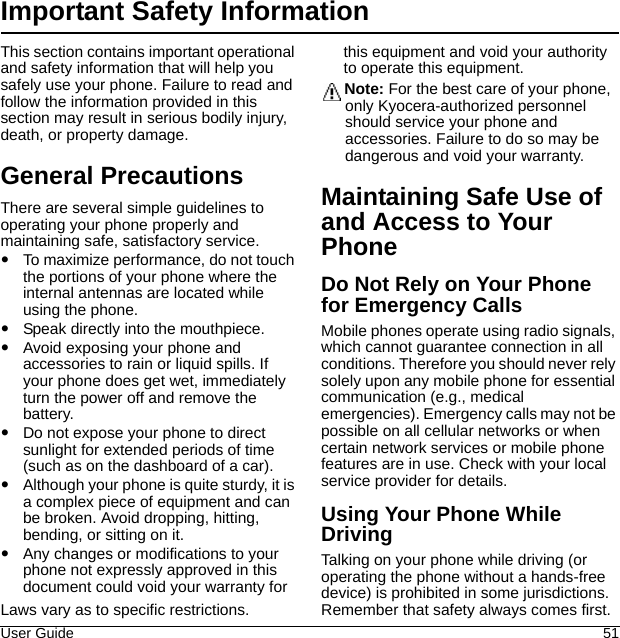 User Guide 51Important Safety InformationThis section contains important operational and safety information that will help you safely use your phone. Failure to read and follow the information provided in this section may result in serious bodily injury, death, or property damage.General PrecautionsThere are several simple guidelines to operating your phone properly and maintaining safe, satisfactory service.To maximize performance, do not touch the portions of your phone where the internal antennas are located while using the phone.Speak directly into the mouthpiece.Avoid exposing your phone and accessories to rain or liquid spills. If your phone does get wet, immediately turn the power off and remove the battery.Do not expose your phone to direct sunlight for extended periods of time (such as on the dashboard of a car). Although your phone is quite sturdy, it is a complex piece of equipment and can be broken. Avoid dropping, hitting, bending, or sitting on it. Any changes or modifications to your phone not expressly approved in this document could void your warranty for this equipment and void your authority to operate this equipment.Note: For the best care of your phone, only Kyocera-authorized personnel should service your phone and accessories. Failure to do so may be dangerous and void your warranty.Maintaining Safe Use of and Access to Your PhoneDo Not Rely on Your Phone for Emergency CallsMobile phones operate using radio signals, which cannot guarantee connection in all conditions. Therefore you should never rely solely upon any mobile phone for essential communication (e.g., medical emergencies). Emergency calls may not be possible on all cellular networks or when certain network services or mobile phone features are in use. Check with your local service provider for details.Using Your Phone While DrivingTalking on your phone while driving (or operating the phone without a hands-free device) is prohibited in some jurisdictions. Laws vary as to specific restrictions.  Remember that safety always comes first.