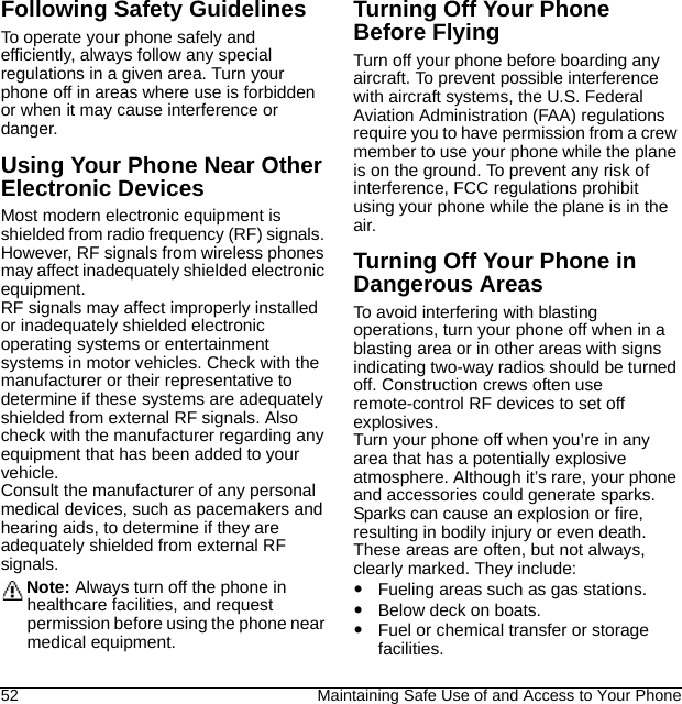 52 Maintaining Safe Use of and Access to Your PhoneFollowing Safety GuidelinesTo operate your phone safely and efficiently, always follow any special regulations in a given area. Turn your phone off in areas where use is forbidden or when it may cause interference or danger.Using Your Phone Near Other Electronic DevicesMost modern electronic equipment is shielded from radio frequency (RF) signals. However, RF signals from wireless phones may affect inadequately shielded electronic equipment.RF signals may affect improperly installed or inadequately shielded electronic operating systems or entertainment systems in motor vehicles. Check with the manufacturer or their representative to determine if these systems are adequately shielded from external RF signals. Also check with the manufacturer regarding any equipment that has been added to your vehicle.Consult the manufacturer of any personal medical devices, such as pacemakers and hearing aids, to determine if they are adequately shielded from external RF signals.Note: Always turn off the phone in healthcare facilities, and request permission before using the phone near medical equipment.Turning Off Your Phone Before FlyingTurn off your phone before boarding any aircraft. To prevent possible interference with aircraft systems, the U.S. Federal Aviation Administration (FAA) regulations require you to have permission from a crew member to use your phone while the plane is on the ground. To prevent any risk of interference, FCC regulations prohibit using your phone while the plane is in the air.Turning Off Your Phone in Dangerous AreasTo avoid interfering with blasting operations, turn your phone off when in a blasting area or in other areas with signs indicating two-way radios should be turned off. Construction crews often use remote-control RF devices to set off explosives.Turn your phone off when you’re in any area that has a potentially explosive atmosphere. Although it’s rare, your phone and accessories could generate sparks. Sparks can cause an explosion or fire, resulting in bodily injury or even death. These areas are often, but not always, clearly marked. They include:Fueling areas such as gas stations.Below deck on boats.Fuel or chemical transfer or storage facilities.