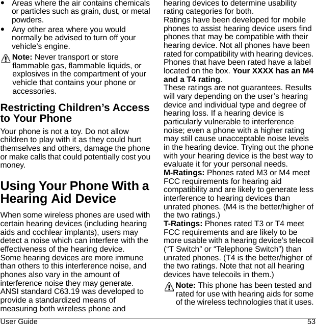 User Guide 53Areas where the air contains chemicals or particles such as grain, dust, or metal powders.Any other area where you would normally be advised to turn off your vehicle’s engine.Note: Never transport or store flammable gas, flammable liquids, or explosives in the compartment of your vehicle that contains your phone or accessories.Restricting Children’s Access to Your PhoneYour phone is not a toy. Do not allow children to play with it as they could hurt themselves and others, damage the phone or make calls that could potentially cost you money.Using Your Phone With a Hearing Aid DeviceWhen some wireless phones are used with certain hearing devices (including hearing aids and cochlear implants), users may detect a noise which can interfere with the effectiveness of the hearing device.Some hearing devices are more immune than others to this interference noise, and phones also vary in the amount of interference noise they may generate. ANSI standard C63.19 was developed to provide a standardized means of measuring both wireless phone and hearing devices to determine usability rating categories for both.Ratings have been developed for mobile phones to assist hearing device users find phones that may be compatible with their hearing device. Not all phones have been rated for compatibility with hearing devices. Phones that have been rated have a label located on the box. Your XXXX has an M4 and a T4 rating.These ratings are not guarantees. Results will vary depending on the user’s hearing device and individual type and degree of hearing loss. If a hearing device is particularly vulnerable to interference noise; even a phone with a higher rating may still cause unacceptable noise levels in the hearing device. Trying out the phone with your hearing device is the best way to evaluate it for your personal needs.M-Ratings: Phones rated M3 or M4 meet FCC requirements for hearing aid compatibility and are likely to generate less interference to hearing devices than unrated phones. (M4 is the better/higher of the two ratings.)T-Ratings: Phones rated T3 or T4 meet FCC requirements and are likely to be more usable with a hearing device’s telecoil (“T Switch” or “Telephone Switch”) than unrated phones. (T4 is the better/higher of the two ratings. Note that not all hearing devices have telecoils in them.)Note: This phone has been tested and rated for use with hearing aids for some of the wireless technologies that it uses. 