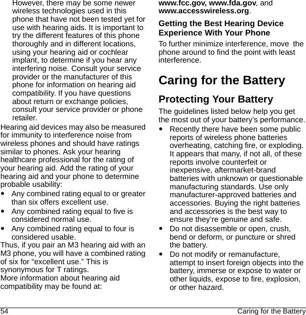 54 Caring for the BatteryHowever, there may be some newer wireless technologies used in this phone that have not been tested yet for use with hearing aids. It is important to try the different features of this phone thoroughly and in different locations, using your hearing aid or cochlear implant, to determine if you hear any interfering noise. Consult your service provider or the manufacturer of this phone for information on hearing aid compatibility. If you have questions about return or exchange policies, consult your service provider or phone retailer.Hearing aid devices may also be measured for immunity to interference noise from wireless phones and should have ratings similar to phones. Ask your hearing healthcare professional for the rating of your hearing aid. Add the rating of your hearing aid and your phone to determine probable usability:Any combined rating equal to or greater than six offers excellent use.Any combined rating equal to five is considered normal use.Any combined rating equal to four is considered usable.Thus, if you pair an M3 hearing aid with an M3 phone, you will have a combined rating of six for “excellent use.” This is synonymous for T ratings.More information about hearing aid compatibility may be found at: www.fcc.gov, www.fda.gov, and www.accesswireless.org.Getting the Best Hearing Device Experience With Your PhoneTo further minimize interference, move  the phone around to find the point with least interference.Caring for the BatteryProtecting Your BatteryThe guidelines listed below help you get the most out of your battery’s performance.Recently there have been some public reports of wireless phone batteries overheating, catching fire, or exploding. It appears that many, if not all, of these reports involve counterfeit or inexpensive, aftermarket-brand batteries with unknown or questionable manufacturing standards. Use only manufacturer-approved batteries and accessories. Buying the right batteries and accessories is the best way to ensure they’re genuine and safe.Do not disassemble or open, crush, bend or deform, or puncture or shred the battery.Do not modify or remanufacture, attempt to insert foreign objects into the battery, immerse or expose to water or other liquids, expose to fire, explosion, or other hazard.