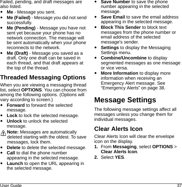 User Guide 37Failed, pending, and draft messages are also listed.Me - Message you sent.Me (Failed) - Message you did not send successfully.Me (Pending) - Message you have not sent yet because your phone has no network connection. The message will be sent automatically when your phone reconnects to the network.Me (Draft) - Message you saved as a draft. Only one draft can be saved in each thread, and that draft appears at the top of the thread.Threaded Messaging OptionsWhen you are viewing a messaging thread list, select OPTIONS. You can choose from among the following options. (Options will vary according to screen.)Forward to forward the selected message.Lock to lock the selected message.Unlock to unlock the selected message.Note: Messages are automatically deleted starting with the oldest. To save messages, lock them.Delete to delete the selected message.Call to dial the phone number appearing in the selected message.Launch to open the URL appearing in the selected message.Save Number to save the phone number appearing in the selected message.Save Email to save the email address appearing in the selected message.Block This Sender to block text messages from the phone number or email address of the selected message&apos;s sender.Settings to display the Messaging Settings menu.Combine/Uncombine to display segmented messages as one message or vice versa.More Information to display more information when receiving an Emergency Alert message. See “Emergency Alerts” on page 38.Message SettingsThe following message settings affect all messages unless you change them for individual messages.Clear Alerts IconClear Alerts Icon will clear the envelope icon on the display.1. From Messaging, select OPTIONS &gt; Clear Alerts Icon.2. Select YES.