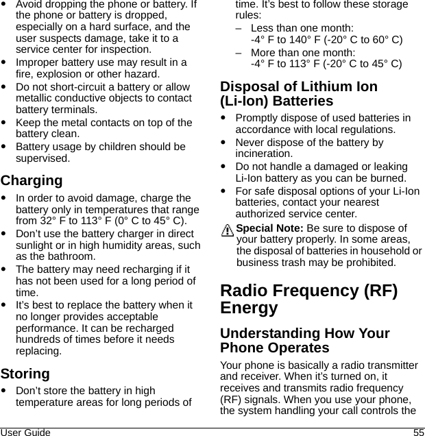 User Guide 55Avoid dropping the phone or battery. If the phone or battery is dropped, especially on a hard surface, and the user suspects damage, take it to a service center for inspection.Improper battery use may result in a fire, explosion or other hazard.Do not short-circuit a battery or allow metallic conductive objects to contact battery terminals.Keep the metal contacts on top of the battery clean.Battery usage by children should be supervised.ChargingIn order to avoid damage, charge the battery only in temperatures that range from 32° F to 113° F (0° C to 45° C).Don’t use the battery charger in direct sunlight or in high humidity areas, such as the bathroom.The battery may need recharging if it has not been used for a long period of time.It’s best to replace the battery when it no longer provides acceptable performance. It can be recharged hundreds of times before it needs replacing.StoringDon’t store the battery in high temperature areas for long periods of time. It’s best to follow these storage rules:– Less than one month:-4° F to 140° F (-20° C to 60° C)– More than one month:-4° F to 113° F (-20° C to 45° C)Disposal of Lithium Ion (Li-Ion) BatteriesPromptly dispose of used batteries in accordance with local regulations.Never dispose of the battery by incineration.Do not handle a damaged or leaking Li-Ion battery as you can be burned.For safe disposal options of your Li-Ion batteries, contact your nearest authorized service center.Special Note: Be sure to dispose of your battery properly. In some areas, the disposal of batteries in household or business trash may be prohibited.Radio Frequency (RF) EnergyUnderstanding How Your Phone OperatesYour phone is basically a radio transmitter and receiver. When it’s turned on, it receives and transmits radio frequency (RF) signals. When you use your phone, the system handling your call controls the 