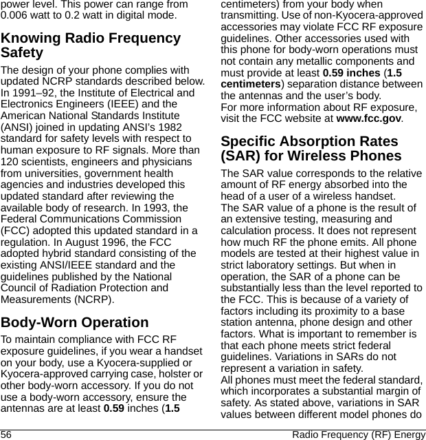 56 Radio Frequency (RF) Energypower level. This power can range from 0.006 watt to 0.2 watt in digital mode.Knowing Radio Frequency SafetyThe design of your phone complies with updated NCRP standards described below.In 1991–92, the Institute of Electrical and Electronics Engineers (IEEE) and the American National Standards Institute (ANSI) joined in updating ANSI’s 1982 standard for safety levels with respect to human exposure to RF signals. More than 120 scientists, engineers and physicians from universities, government health agencies and industries developed this updated standard after reviewing the available body of research. In 1993, the Federal Communications Commission (FCC) adopted this updated standard in a regulation. In August 1996, the FCC adopted hybrid standard consisting of the existing ANSI/IEEE standard and the guidelines published by the National Council of Radiation Protection and Measurements (NCRP).Body-Worn OperationTo maintain compliance with FCC RF exposure guidelines, if you wear a handset on your body, use a Kyocera-supplied or Kyocera-approved carrying case, holster or other body-worn accessory. If you do not use a body-worn accessory, ensure the antennas are at least 0.59 inches (1.5 centimeters) from your body when transmitting. Use of non-Kyocera-approved accessories may violate FCC RF exposure guidelines. Other accessories used with this phone for body-worn operations must not contain any metallic components and must provide at least 0.59 inches (1.5 centimeters) separation distance between the antennas and the user’s body.For more information about RF exposure, visit the FCC website at www.fcc.gov.Specific Absorption Rates (SAR) for Wireless PhonesThe SAR value corresponds to the relative amount of RF energy absorbed into the head of a user of a wireless handset.The SAR value of a phone is the result of an extensive testing, measuring and calculation process. It does not represent how much RF the phone emits. All phone models are tested at their highest value in strict laboratory settings. But when in operation, the SAR of a phone can be substantially less than the level reported to the FCC. This is because of a variety of factors including its proximity to a base station antenna, phone design and other factors. What is important to remember is that each phone meets strict federal guidelines. Variations in SARs do not represent a variation in safety.All phones must meet the federal standard, which incorporates a substantial margin of safety. As stated above, variations in SAR values between different model phones do 