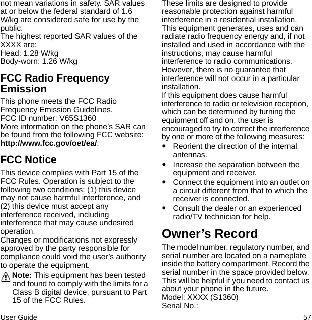 User Guide 57not mean variations in safety. SAR values at or below the federal standard of 1.6 W/kg are considered safe for use by the public.The highest reported SAR values of the XXXX are:Head: 1.28 W/kgBody-worn: 1.26 W/kgFCC Radio Frequency EmissionThis phone meets the FCC Radio Frequency Emission Guidelines.FCC ID number: V65S1360More information on the phone’s SAR can be found from the following FCC website: http://www.fcc.gov/oet/ea/.FCC NoticeThis device complies with Part 15 of the FCC Rules. Operation is subject to the following two conditions: (1) this device may not cause harmful interference, and (2) this device must accept any interference received, including interference that may cause undesired operation.Changes or modifications not expressly approved by the party responsible for compliance could void the user’s authority to operate the equipment.Note: This equipment has been tested and found to comply with the limits for a Class B digital device, pursuant to Part 15 of the FCC Rules.These limits are designed to provide reasonable protection against harmful interference in a residential installation. This equipment generates, uses and can radiate radio frequency energy and, if not installed and used in accordance with the instructions, may cause harmful interference to radio communications.However, there is no guarantee that interference will not occur in a particular installation.If this equipment does cause harmful interference to radio or television reception, which can be determined by turning the equipment off and on, the user is encouraged to try to correct the interference by one or more of the following measures:Reorient the direction of the internal antennas.Increase the separation between the equipment and receiver.Connect the equipment into an outlet on a circuit different from that to which the receiver is connected.Consult the dealer or an experienced radio/TV technician for help.Owner’s RecordThe model number, regulatory number, and serial number are located on a nameplate inside the battery compartment. Record the serial number in the space provided below. This will be helpful if you need to contact us about your phone in the future.Model: XXXX (S1360)Serial No.: