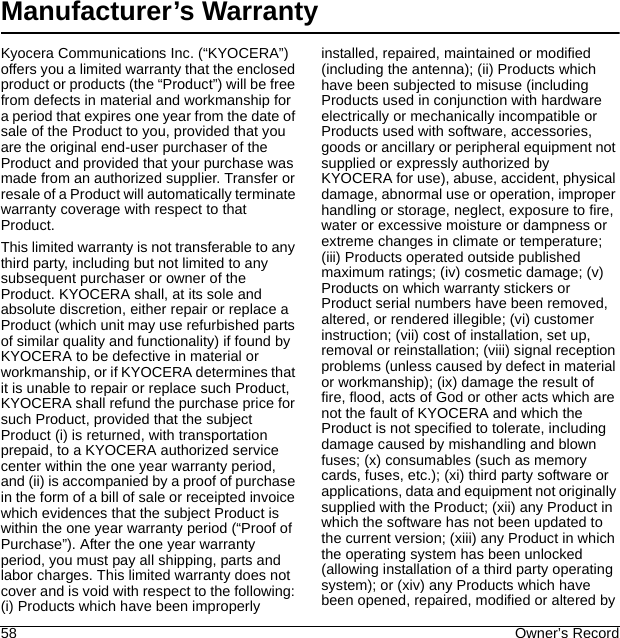 58 Owner’s RecordManufacturer’s WarrantyKyocera Communications Inc. (“KYOCERA”) offers you a limited warranty that the enclosed product or products (the “Product”) will be free from defects in material and workmanship for a period that expires one year from the date of sale of the Product to you, provided that you are the original end-user purchaser of the Product and provided that your purchase was made from an authorized supplier. Transfer or resale of a Product will automatically terminate warranty coverage with respect to that Product.This limited warranty is not transferable to any third party, including but not limited to any subsequent purchaser or owner of the Product. KYOCERA shall, at its sole and absolute discretion, either repair or replace a Product (which unit may use refurbished parts of similar quality and functionality) if found by KYOCERA to be defective in material or workmanship, or if KYOCERA determines that it is unable to repair or replace such Product, KYOCERA shall refund the purchase price for such Product, provided that the subject Product (i) is returned, with transportation prepaid, to a KYOCERA authorized service center within the one year warranty period, and (ii) is accompanied by a proof of purchase in the form of a bill of sale or receipted invoice which evidences that the subject Product is within the one year warranty period (“Proof of Purchase”). After the one year warranty period, you must pay all shipping, parts and labor charges. This limited warranty does not cover and is void with respect to the following: (i) Products which have been improperly installed, repaired, maintained or modified (including the antenna); (ii) Products which have been subjected to misuse (including Products used in conjunction with hardware electrically or mechanically incompatible or Products used with software, accessories, goods or ancillary or peripheral equipment not supplied or expressly authorized by KYOCERA for use), abuse, accident, physical damage, abnormal use or operation, improper handling or storage, neglect, exposure to fire, water or excessive moisture or dampness or extreme changes in climate or temperature; (iii) Products operated outside published maximum ratings; (iv) cosmetic damage; (v) Products on which warranty stickers or Product serial numbers have been removed, altered, or rendered illegible; (vi) customer instruction; (vii) cost of installation, set up, removal or reinstallation; (viii) signal reception problems (unless caused by defect in material or workmanship); (ix) damage the result of fire, flood, acts of God or other acts which are not the fault of KYOCERA and which the Product is not specified to tolerate, including damage caused by mishandling and blown fuses; (x) consumables (such as memory cards, fuses, etc.); (xi) third party software or applications, data and equipment not originally supplied with the Product; (xii) any Product in which the software has not been updated to the current version; (xiii) any Product in which the operating system has been unlocked (allowing installation of a third party operating system); or (xiv) any Products which have been opened, repaired, modified or altered by 