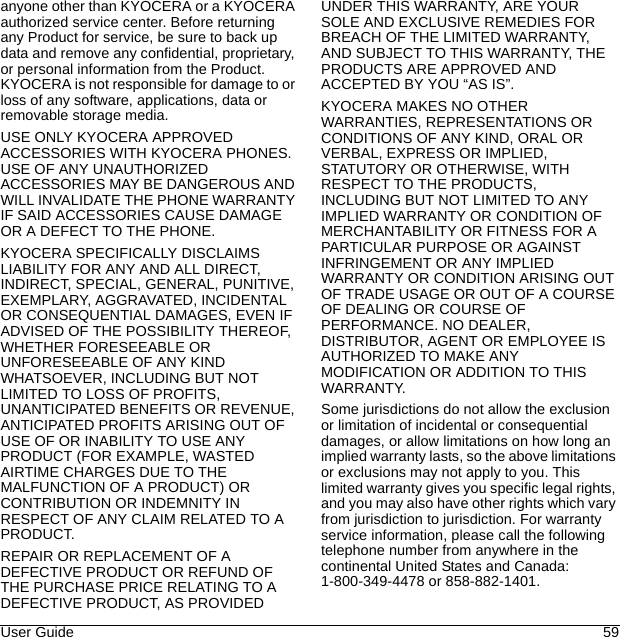 User Guide 59anyone other than KYOCERA or a KYOCERA authorized service center. Before returning any Product for service, be sure to back up data and remove any confidential, proprietary, or personal information from the Product. KYOCERA is not responsible for damage to or loss of any software, applications, data or removable storage media.USE ONLY KYOCERA APPROVED ACCESSORIES WITH KYOCERA PHONES. USE OF ANY UNAUTHORIZED ACCESSORIES MAY BE DANGEROUS AND WILL INVALIDATE THE PHONE WARRANTY IF SAID ACCESSORIES CAUSE DAMAGE OR A DEFECT TO THE PHONE.KYOCERA SPECIFICALLY DISCLAIMS LIABILITY FOR ANY AND ALL DIRECT, INDIRECT, SPECIAL, GENERAL, PUNITIVE, EXEMPLARY, AGGRAVATED, INCIDENTAL OR CONSEQUENTIAL DAMAGES, EVEN IF ADVISED OF THE POSSIBILITY THEREOF, WHETHER FORESEEABLE OR UNFORESEEABLE OF ANY KIND WHATSOEVER, INCLUDING BUT NOT LIMITED TO LOSS OF PROFITS, UNANTICIPATED BENEFITS OR REVENUE, ANTICIPATED PROFITS ARISING OUT OF USE OF OR INABILITY TO USE ANY PRODUCT (FOR EXAMPLE, WASTED AIRTIME CHARGES DUE TO THE MALFUNCTION OF A PRODUCT) OR CONTRIBUTION OR INDEMNITY IN RESPECT OF ANY CLAIM RELATED TO A PRODUCT.REPAIR OR REPLACEMENT OF A DEFECTIVE PRODUCT OR REFUND OF THE PURCHASE PRICE RELATING TO A DEFECTIVE PRODUCT, AS PROVIDED UNDER THIS WARRANTY, ARE YOUR SOLE AND EXCLUSIVE REMEDIES FOR BREACH OF THE LIMITED WARRANTY, AND SUBJECT TO THIS WARRANTY, THE PRODUCTS ARE APPROVED AND ACCEPTED BY YOU “AS IS”.KYOCERA MAKES NO OTHER WARRANTIES, REPRESENTATIONS OR CONDITIONS OF ANY KIND, ORAL OR VERBAL, EXPRESS OR IMPLIED, STATUTORY OR OTHERWISE, WITH RESPECT TO THE PRODUCTS, INCLUDING BUT NOT LIMITED TO ANY IMPLIED WARRANTY OR CONDITION OF MERCHANTABILITY OR FITNESS FOR A PARTICULAR PURPOSE OR AGAINST INFRINGEMENT OR ANY IMPLIED WARRANTY OR CONDITION ARISING OUT OF TRADE USAGE OR OUT OF A COURSE OF DEALING OR COURSE OF PERFORMANCE. NO DEALER, DISTRIBUTOR, AGENT OR EMPLOYEE IS AUTHORIZED TO MAKE ANY MODIFICATION OR ADDITION TO THIS WARRANTY.Some jurisdictions do not allow the exclusion or limitation of incidental or consequential damages, or allow limitations on how long an implied warranty lasts, so the above limitations or exclusions may not apply to you. This limited warranty gives you specific legal rights, and you may also have other rights which vary from jurisdiction to jurisdiction. For warranty service information, please call the following telephone number from anywhere in the continental United States and Canada: 1-800-349-4478 or 858-882-1401.