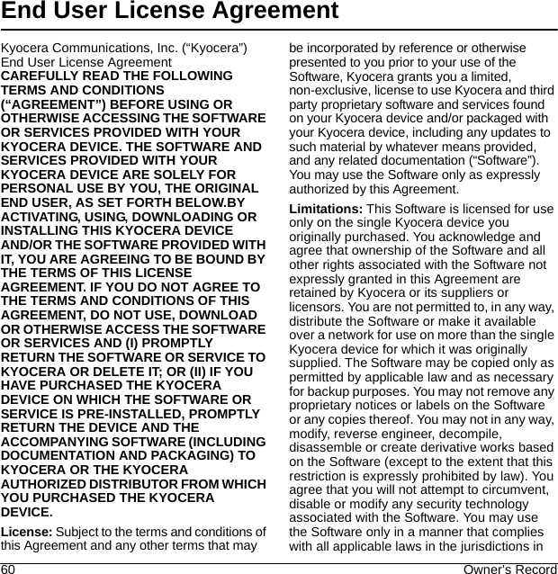 60 Owner’s RecordEnd User License AgreementKyocera Communications, Inc. (“Kyocera”) End User License AgreementCAREFULLY READ THE FOLLOWING TERMS AND CONDITIONS (“AGREEMENT”) BEFORE USING OR OTHERWISE ACCESSING THE SOFTWARE OR SERVICES PROVIDED WITH YOUR KYOCERA DEVICE. THE SOFTWARE AND SERVICES PROVIDED WITH YOUR KYOCERA DEVICE ARE SOLELY FOR PERSONAL USE BY YOU, THE ORIGINAL END USER, AS SET FORTH BELOW.BY ACTIVATING, USING, DOWNLOADING OR INSTALLING THIS KYOCERA DEVICE AND/OR THE SOFTWARE PROVIDED WITH IT, YOU ARE AGREEING TO BE BOUND BY THE TERMS OF THIS LICENSE AGREEMENT. IF YOU DO NOT AGREE TO THE TERMS AND CONDITIONS OF THIS AGREEMENT, DO NOT USE, DOWNLOAD OR OTHERWISE ACCESS THE SOFTWARE OR SERVICES AND (I) PROMPTLY RETURN THE SOFTWARE OR SERVICE TO KYOCERA OR DELETE IT; OR (II) IF YOU HAVE PURCHASED THE KYOCERA DEVICE ON WHICH THE SOFTWARE OR SERVICE IS PRE-INSTALLED, PROMPTLY RETURN THE DEVICE AND THE ACCOMPANYING SOFTWARE (INCLUDING DOCUMENTATION AND PACKAGING) TO KYOCERA OR THE KYOCERA AUTHORIZED DISTRIBUTOR FROM WHICH YOU PURCHASED THE KYOCERA DEVICE.License: Subject to the terms and conditions of this Agreement and any other terms that may be incorporated by reference or otherwise presented to you prior to your use of the Software, Kyocera grants you a limited, non-exclusive, license to use Kyocera and third party proprietary software and services found on your Kyocera device and/or packaged with your Kyocera device, including any updates to such material by whatever means provided, and any related documentation (“Software”). You may use the Software only as expressly authorized by this Agreement.Limitations: This Software is licensed for use only on the single Kyocera device you originally purchased. You acknowledge and agree that ownership of the Software and all other rights associated with the Software not expressly granted in this Agreement are retained by Kyocera or its suppliers or licensors. You are not permitted to, in any way, distribute the Software or make it available over a network for use on more than the single Kyocera device for which it was originally supplied. The Software may be copied only as permitted by applicable law and as necessary for backup purposes. You may not remove any proprietary notices or labels on the Software or any copies thereof. You may not in any way, modify, reverse engineer, decompile, disassemble or create derivative works based on the Software (except to the extent that this restriction is expressly prohibited by law). You agree that you will not attempt to circumvent, disable or modify any security technology associated with the Software. You may use the Software only in a manner that complies with all applicable laws in the jurisdictions in 