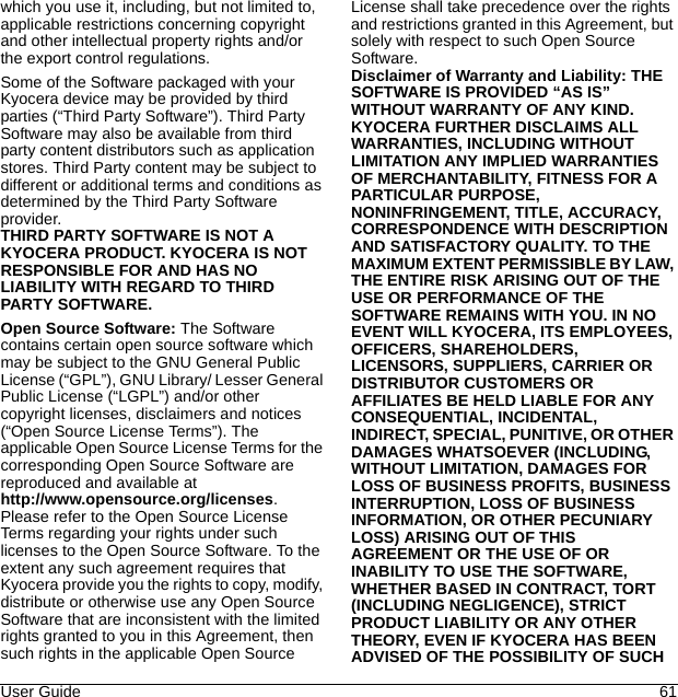 User Guide 61which you use it, including, but not limited to, applicable restrictions concerning copyright and other intellectual property rights and/or the export control regulations.Some of the Software packaged with your Kyocera device may be provided by third parties (“Third Party Software”). Third Party Software may also be available from third party content distributors such as application stores. Third Party content may be subject to different or additional terms and conditions as determined by the Third Party Software provider. THIRD PARTY SOFTWARE IS NOT A KYOCERA PRODUCT. KYOCERA IS NOT RESPONSIBLE FOR AND HAS NO LIABILITY WITH REGARD TO THIRD PARTY SOFTWARE.Open Source Software: The Software contains certain open source software which may be subject to the GNU General Public License (“GPL”), GNU Library/ Lesser General Public License (“LGPL”) and/or other copyright licenses, disclaimers and notices (“Open Source License Terms”). The applicable Open Source License Terms for the corresponding Open Source Software are reproduced and available at http://www.opensource.org/licenses. Please refer to the Open Source License Terms regarding your rights under such licenses to the Open Source Software. To the extent any such agreement requires that Kyocera provide you the rights to copy, modify, distribute or otherwise use any Open Source Software that are inconsistent with the limited rights granted to you in this Agreement, then such rights in the applicable Open Source License shall take precedence over the rights and restrictions granted in this Agreement, but solely with respect to such Open Source Software.Disclaimer of Warranty and Liability: THE SOFTWARE IS PROVIDED “AS IS” WITHOUT WARRANTY OF ANY KIND. KYOCERA FURTHER DISCLAIMS ALL WARRANTIES, INCLUDING WITHOUT LIMITATION ANY IMPLIED WARRANTIES OF MERCHANTABILITY, FITNESS FOR A PARTICULAR PURPOSE, NONINFRINGEMENT, TITLE, ACCURACY, CORRESPONDENCE WITH DESCRIPTION AND SATISFACTORY QUALITY. TO THE MAXIMUM EXTENT PERMISSIBLE BY LAW, THE ENTIRE RISK ARISING OUT OF THE USE OR PERFORMANCE OF THE SOFTWARE REMAINS WITH YOU. IN NO EVENT WILL KYOCERA, ITS EMPLOYEES, OFFICERS, SHAREHOLDERS, LICENSORS, SUPPLIERS, CARRIER OR DISTRIBUTOR CUSTOMERS OR AFFILIATES BE HELD LIABLE FOR ANY CONSEQUENTIAL, INCIDENTAL, INDIRECT, SPECIAL, PUNITIVE, OR OTHER DAMAGES WHATSOEVER (INCLUDING, WITHOUT LIMITATION, DAMAGES FOR LOSS OF BUSINESS PROFITS, BUSINESS INTERRUPTION, LOSS OF BUSINESS INFORMATION, OR OTHER PECUNIARY LOSS) ARISING OUT OF THIS AGREEMENT OR THE USE OF OR INABILITY TO USE THE SOFTWARE, WHETHER BASED IN CONTRACT, TORT (INCLUDING NEGLIGENCE), STRICT PRODUCT LIABILITY OR ANY OTHER THEORY, EVEN IF KYOCERA HAS BEEN ADVISED OF THE POSSIBILITY OF SUCH 