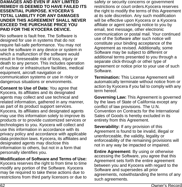 62 Owner’s RecordDAMAGES AND EVEN IF ANY LIMITED REMEDY IS DEEMED TO HAVE FAILED ITS ESSENTIAL PURPOSE. KYOCERA’S TOTAL LIABILITY FOR ANY DAMAGES UNDER THIS AGREEMENT SHALL NEVER EXCEED THE PURCHASE PRICE YOU PAID FOR THE KYOCERA DEVICE.No software is fault free. The Software is designed for use in systems that do not require fail-safe performance. You may not use the software in any device or system in which a malfunction of the software would result in foreseeable risk of loss, injury or death to any person. This includes operation of nuclear or infrastructure facilities, medical equipment, aircraft navigation or communication systems or use in risky or dangerous situations or environments.Consent to Use of Data: You agree that Kyocera, its affiliates and its designated agents may collect and use technical and related information, gathered in any manner, as part of its product support services. Kyocera, its affiliates and designated agents may use this information solely to improve its products or to provide customized services or technologies to you. Kyocera will collect and use this information in accordance with its privacy policy and accordance with applicable data protection laws. Kyocera, its affiliates and designated agents may disclose this information to others, but not in a form that personally identifies you. Modification of Software and Terms of Use: Kyocera reserves the right to from time to time modify any portion of the Software. Kyocera may be required to take these actions due to restrictions from third party licensors or due to safety or security concerns or government restrictions or court orders.Kyocera reserves the right to modify the terms of this Agreement at its sole discretion. Any such modification will be effective upon Kyocera or a Kyocera affiliate or agent sending notice to you by email, text message, other electronic communication or postal mail. Your continued use of the Software after such notice will constitute your binding acceptance of the Agreement as revised. Additionally, some Software may be subject to different or additional terms presented to you through a separate click-through or other type of agreement or notice prior to your use of such Software.Termination: This License Agreement will automatically terminate without notice from or action by Kyocera if you fail to comply with any term hereof.Governing Law: This Agreement is governed by the laws of State of California except any conflict of law provisions. The U.N. Convention on Contracts for the International Sales of Goods is hereby excluded in its entirety from this Agreement.Severability: If any provision of this Agreement is found to be invalid, illegal or unenforceable, the validity, legality or enforceability of the remaining provisions will not in any way be impacted or impaired.Entire Agreement: By using or otherwise accessing the Software, you agree that this Agreement sets forth the entire agreement between you and Kyocera with regard to the Software and supersedes all prior agreements, notwithstanding the terms of any such agreements.