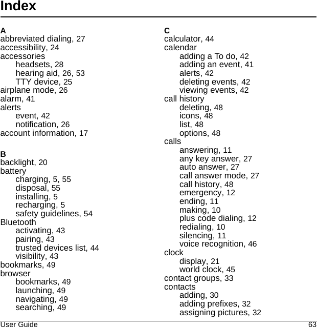 User Guide 63IndexAabbreviated dialing, 27accessibility, 24accessoriesheadsets, 28hearing aid, 26, 53TTY device, 25airplane mode, 26alarm, 41alertsevent, 42notification, 26Bbacklight, 20batterycharging, 5, 55disposal, 55installing, 5recharging, 5safety guidelines, 54Bluetoothactivating, 43pairing, 43trusted devices list, 44visibility, 43bookmarks, 49browserbookmarks, 49launching, 49navigating, 49searching, 49Ccalculator, 44calendaradding a To do, 42adding an event, 41alerts, 42deleting events, 42viewing events, 42call historydeleting, 48icons, 48list, 48options, 48callsanswering, 11any key answer, 27auto answer, 27call answer mode, 27call history, 48emergency, 12ending, 11making, 10plus code dialing, 12redialing, 10silencing, 11voice recognition, 46clockdisplay, 21world clock, 45contact groups, 33contactsadding, 30adding prefixes, 32assigning pictures, 32account information, 17