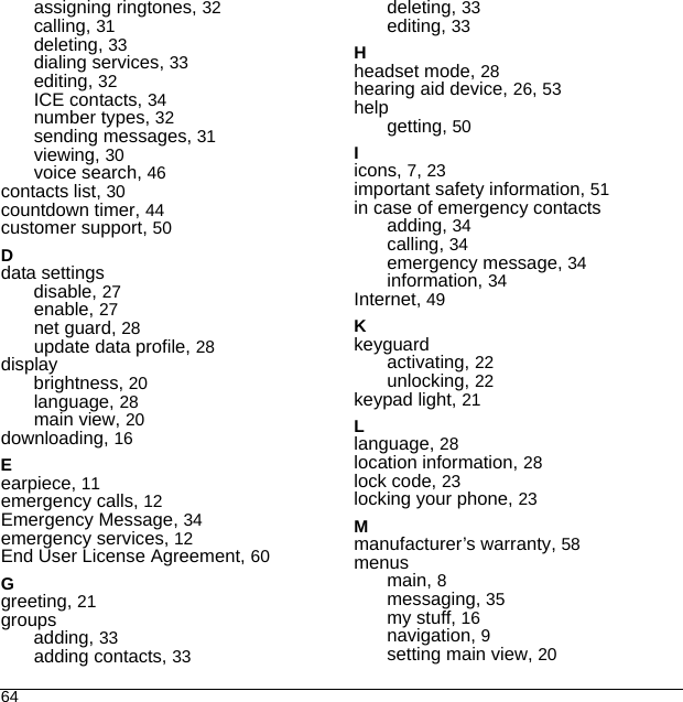 64assigning ringtones, 32calling, 31deleting, 33dialing services, 33editing, 32ICE contacts, 34number types, 32sending messages, 31viewing, 30voice search, 46contacts list, 30countdown timer, 44customer support, 50Ddata settingsdisable, 27enable, 27net guard, 28update data profile, 28displaybrightness, 20language, 28main view, 20downloading, 16Eearpiece, 11emergency calls, 12Emergency Message, 34emergency services, 12End User License Agreement, 60Ggreeting, 21groupsadding, 33adding contacts, 33deleting, 33editing, 33Hheadset mode, 28hearing aid device, 26, 53helpgetting, 50Iicons, 7, 23important safety information, 51in case of emergency contactsadding, 34calling, 34emergency message, 34information, 34Internet, 49Kkeyguardactivating, 22unlocking, 22keypad light, 21Llanguage, 28location information, 28lock code, 23locking your phone, 23Mmanufacturer’s warranty, 58menusmain, 8messaging, 35my stuff, 16navigation, 9setting main view, 20