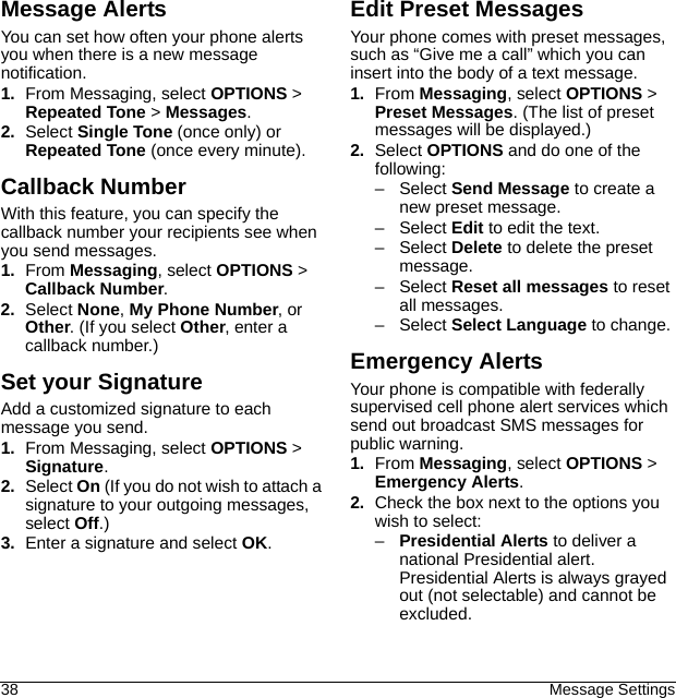 38 Message SettingsMessage AlertsYou can set how often your phone alerts you when there is a new message notification.1. From Messaging, select OPTIONS &gt; Repeated Tone &gt; Messages.2. Select Single Tone (once only) or Repeated Tone (once every minute).Callback NumberWith this feature, you can specify the callback number your recipients see when you send messages.1. From Messaging, select OPTIONS &gt; Callback Number.2. Select None, My Phone Number, or Other. (If you select Other, enter a callback number.)Set your SignatureAdd a customized signature to each message you send.1. From Messaging, select OPTIONS &gt; Signature.2. Select On (If you do not wish to attach a signature to your outgoing messages, select Off.)3. Enter a signature and select OK.Edit Preset MessagesYour phone comes with preset messages, such as “Give me a call” which you can insert into the body of a text message.1. From Messaging, select OPTIONS &gt; Preset Messages. (The list of preset messages will be displayed.)2. Select OPTIONS and do one of the following:–Select Send Message to create a new preset message.–Select Edit to edit the text.–Select Delete to delete the preset message.–Select Reset all messages to reset all messages.–Select Select Language to change.Emergency AlertsYour phone is compatible with federally supervised cell phone alert services which send out broadcast SMS messages for public warning.1. From Messaging, select OPTIONS &gt; Emergency Alerts.2. Check the box next to the options you wish to select:–Presidential Alerts to deliver a national Presidential alert. Presidential Alerts is always grayed out (not selectable) and cannot be excluded.