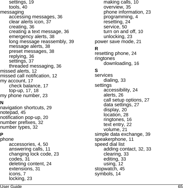 User Guide 65settings, 19tools, 40messagingaccessing messages, 36clear alerts icon, 37creating, 36creating a text message, 36emergency alerts, 38long message reassembly, 39message alerts, 38preset messages, 38replying, 36settings, 37threaded messaging, 36missed alerts, 12missed call notification, 12my account, 17check balance, 17top-up, 17, 18my phone number, 23Nnavigation shortcuts, 29notepad, 45notification pop-up, 20number prefixes, 32number types, 32Pphoneaccessories, 4, 50answering calls, 11changing lock code, 23codes, 31deleting content, 24extensions, 31icons, 7locking, 23making calls, 10overview, 35phone information, 23programming, 4resetting, 24service, 50turn on and off, 10unlocking, 23power save mode, 21Rresetting phone, 24ringtonesdownloading, 16Sservicesdialing, 33settingsaccessibility, 24alerts, 26call setup options, 27data settings, 27display, 20location, 28ringtones, 16text entry, 22volume, 21simple data exchange, 39speakerphone, 11speed dial listadding contact, 32, 33clearing, 33editing, 33using, 12stopwatch, 45symbols, 14