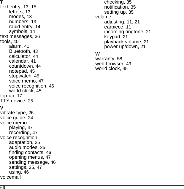 66Ttext entry, 13, 15letters, 13modes, 13numbers, 13rapid entry, 14symbols, 14text messages, 36tools, 40alarm, 41Bluetooth, 43calculator, 44calendar, 41countdown, 44notepad, 45stopwatch, 45voice memo, 47voice recognition, 46world clock, 45top-up, 17TTY device, 25Vvibrate type, 26voice guide, 24voice memoplaying, 47recording, 47voice recognitionadaptation, 25audio modes, 25finding contacts, 46opening menus, 47sending message, 46settings, 25, 47using, 46voicemailchecking, 35notification, 35setting up, 35volumeadjusting, 11, 21earpiece, 11incoming ringtone, 21keypad, 21playback volume, 21power up/down, 21Wwarranty, 58web browser, 49world clock, 45