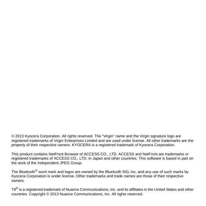 © 2013 Kyocera Corporation. All rights reserved. The “Virgin” name and the Virgin signature logo are registered trademarks of Virgin Enterprises Limited and are used under license. All other trademarks are the property of their respective owners. KYOCERA is a registered trademark of Kyocera Corporation. This product contains NetFront Browser of ACCESS CO., LTD. ACCESS and NetFront are trademarks or registered trademarks of ACCESS CO., LTD. in Japan and other countries. This software is based in part on the work of the Independent JPEG Group. The Bluetooth® word mark and logos are owned by the Bluetooth SIG, Inc. and any use of such marks by Kyocera Corporation is under license. Other trademarks and trade names are those of their respective owners. T9® is a registered trademark of Nuance Communications, Inc. and its affiliates in the United States and other countries. Copyright © 2013 Nuance Communications, Inc. All rights reserved.