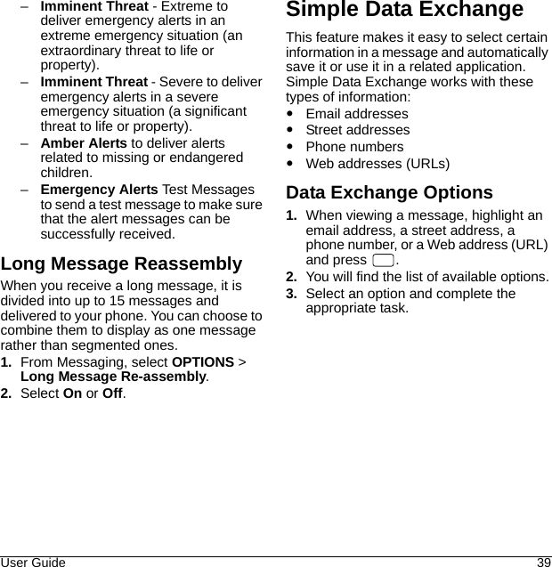 User Guide 39–Imminent Threat - Extreme to deliver emergency alerts in an extreme emergency situation (an extraordinary threat to life or property).–Imminent Threat - Severe to deliver emergency alerts in a severe emergency situation (a significant threat to life or property).–Amber Alerts to deliver alerts related to missing or endangered children.–Emergency Alerts Test Messages to send a test message to make sure that the alert messages can be successfully received.Long Message ReassemblyWhen you receive a long message, it is divided into up to 15 messages and delivered to your phone. You can choose to combine them to display as one message rather than segmented ones.1. From Messaging, select OPTIONS &gt; Long Message Re-assembly.2. Select On or Off.Simple Data ExchangeThis feature makes it easy to select certain information in a message and automatically save it or use it in a related application.Simple Data Exchange works with these types of information:Email addressesStreet addressesPhone numbersWeb addresses (URLs)Data Exchange Options1. When viewing a message, highlight an email address, a street address, a phone number, or a Web address (URL) and press  .2. You will find the list of available options.3. Select an option and complete the appropriate task.