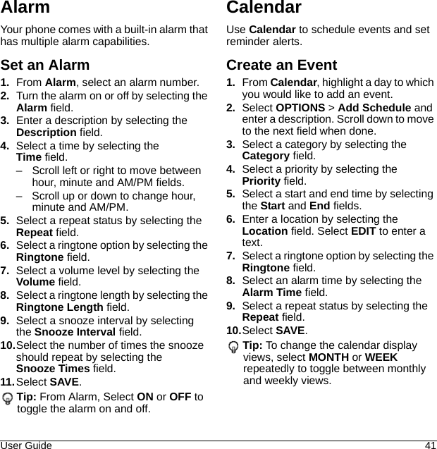 User Guide 41AlarmYour phone comes with a built-in alarm that has multiple alarm capabilities.Set an Alarm1. From Alarm, select an alarm number.2. Turn the alarm on or off by selecting the Alarm field.3. Enter a description by selecting the Description field.4. Select a time by selecting the Time field.– Scroll left or right to move between hour, minute and AM/PM fields.– Scroll up or down to change hour, minute and AM/PM.5. Select a repeat status by selecting the Repeat field.6. Select a ringtone option by selecting the Ringtone field.7. Select a volume level by selecting the Volume field.8. Select a ringtone length by selecting the Ringtone Length field.9. Select a snooze interval by selecting the Snooze Interval field.10.Select the number of times the snooze should repeat by selecting the Snooze Times field.11. Select SAVE.Tip: From Alarm, Select ON or OFF to toggle the alarm on and off.CalendarUse Calendar to schedule events and set reminder alerts.Create an Event1. From Calendar, highlight a day to which you would like to add an event.2. Select OPTIONS &gt; Add Schedule and enter a description. Scroll down to move to the next field when done.3. Select a category by selecting the Category field.4. Select a priority by selecting the Priority field.5. Select a start and end time by selecting the Start and End fields.6. Enter a location by selecting the Location field. Select EDIT to enter a text.7. Select a ringtone option by selecting the Ringtone field.8. Select an alarm time by selecting the Alarm Time field.9. Select a repeat status by selecting the Repeat field.10.Select SAVE.Tip: To change the calendar display views, select MONTH or WEEK repeatedly to toggle between monthly and weekly views.