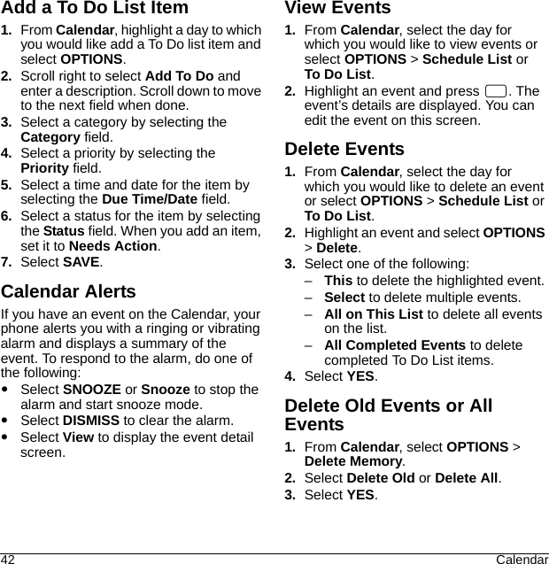 42 CalendarAdd a To Do List Item1. From Calendar, highlight a day to which you would like add a To Do list item and select OPTIONS.2. Scroll right to select Add To Do and enter a description. Scroll down to move to the next field when done.3. Select a category by selecting the Category field.4. Select a priority by selecting the Priority field.5. Select a time and date for the item by selecting the Due Time/Date field.6. Select a status for the item by selecting the Status field. When you add an item, set it to Needs Action.7. Select SAVE.Calendar AlertsIf you have an event on the Calendar, your phone alerts you with a ringing or vibrating alarm and displays a summary of the event. To respond to the alarm, do one of the following:Select SNOOZE or Snooze to stop the alarm and start snooze mode.Select DISMISS to clear the alarm.Select View to display the event detail screen.View Events1. From Calendar, select the day for which you would like to view events or select OPTIONS &gt; Schedule List or To Do List.2. Highlight an event and press  . The event’s details are displayed. You can edit the event on this screen.Delete Events1. From Calendar, select the day for which you would like to delete an event or select OPTIONS &gt; Schedule List or To Do List.2. Highlight an event and select OPTIONS &gt; Delete.3. Select one of the following:–This to delete the highlighted event.–Select to delete multiple events.–All on This List to delete all events on the list.–All Completed Events to delete completed To Do List items.4. Select YES.Delete Old Events or All Events1. From Calendar, select OPTIONS &gt; Delete Memory.2. Select Delete Old or Delete All.3. Select YES.