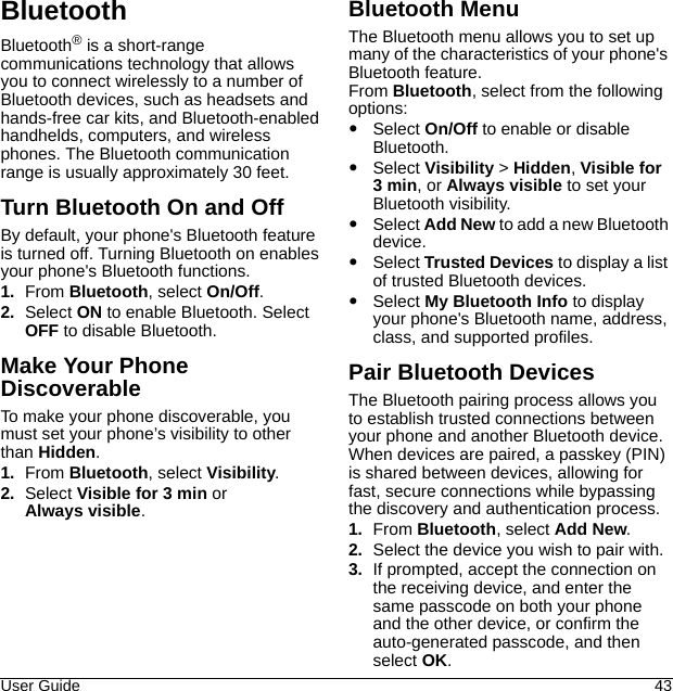 User Guide 43BluetoothBluetooth® is a short-range communications technology that allows you to connect wirelessly to a number of Bluetooth devices, such as headsets and hands-free car kits, and Bluetooth-enabled handhelds, computers, and wireless phones. The Bluetooth communication range is usually approximately 30 feet.Turn Bluetooth On and OffBy default, your phone&apos;s Bluetooth feature is turned off. Turning Bluetooth on enablesyour phone&apos;s Bluetooth functions.1. From Bluetooth, select On/Off.2. Select ON to enable Bluetooth. Select OFF to disable Bluetooth.Make Your Phone DiscoverableTo make your phone discoverable, you must set your phone’s visibility to other than Hidden.1. From Bluetooth, select Visibility.2. Select Visible for 3 min or Always visible.Bluetooth MenuThe Bluetooth menu allows you to set up many of the characteristics of your phone&apos;s Bluetooth feature.From Bluetooth, select from the following options:Select On/Off to enable or disable Bluetooth.Select Visibility &gt; Hidden, Visible for 3 min, or Always visible to set your Bluetooth visibility.Select Add New to add a new Bluetooth device.Select Trusted Devices to display a list of trusted Bluetooth devices.Select My Bluetooth Info to display your phone&apos;s Bluetooth name, address, class, and supported profiles.Pair Bluetooth DevicesThe Bluetooth pairing process allows you to establish trusted connections between your phone and another Bluetooth device. When devices are paired, a passkey (PIN) is shared between devices, allowing for fast, secure connections while bypassing the discovery and authentication process.1. From Bluetooth, select Add New.2. Select the device you wish to pair with.3. If prompted, accept the connection on the receiving device, and enter the same passcode on both your phone and the other device, or confirm the auto-generated passcode, and then select OK.