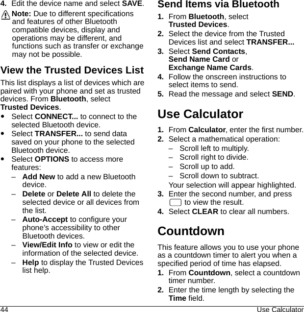 44 Use Calculator4. Edit the device name and select SAVE.Note: Due to different specifications and features of other Bluetooth compatible devices, display and operations may be different, and functions such as transfer or exchange may not be possible.View the Trusted Devices ListThis list displays a list of devices which are paired with your phone and set as trusted devices. From Bluetooth, select Trusted Devices.Select CONNECT... to connect to the selected Bluetooth device.Select TRANSFER... to send data saved on your phone to the selected Bluetooth device.Select OPTIONS to access more features:–Add New to add a new Bluetooth device.–Delete or Delete All to delete the selected device or all devices from the list.–Auto-Accept to configure your phone’s accessibility to other Bluetooth devices.–View/Edit Info to view or edit the information of the selected device.–Help to display the Trusted Devices list help.Send Items via Bluetooth1. From Bluetooth, select Trusted Devices.2. Select the device from the Trusted Devices list and select TRANSFER...3. Select Send Contacts, Send Name Card or Exchange Name Cards.4. Follow the onscreen instructions to select items to send.5. Read the message and select SEND.Use Calculator1. From Calculator, enter the first number.2. Select a mathematical operation:– Scroll left to multiply.– Scroll right to divide.– Scroll up to add.– Scroll down to subtract.Your selection will appear highlighted.3. Enter the second number, and press  to view the result.4. Select CLEAR to clear all numbers.CountdownThis feature allows you to use your phone as a countdown timer to alert you when a specified period of time has elapsed.1. From Countdown, select a countdown timer number.2. Enter the time length by selecting the Time field.