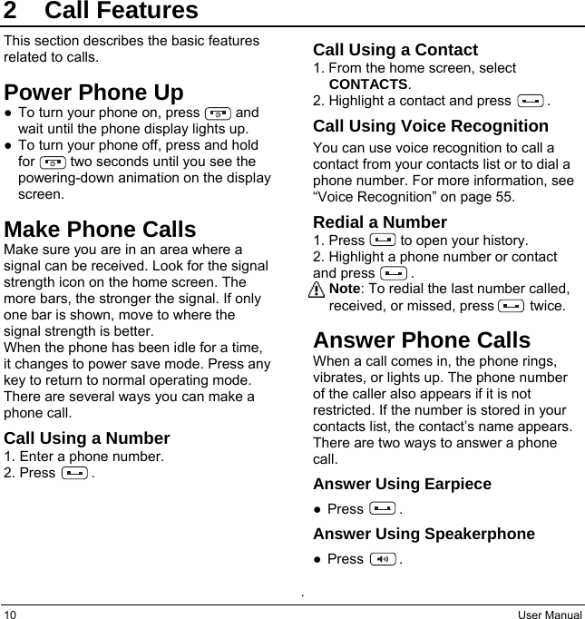 10  User Manual 2 Call Features This section describes the basic features related to calls. Power Phone Up ●  To turn your phone on, press          and wait until the phone display lights up. ●  To turn your phone off, press and hold for          two seconds until you see the powering-down animation on the display screen. Make Phone Calls Make sure you are in an area where a signal can be received. Look for the signal strength icon on the home screen. The more bars, the stronger the signal. If only one bar is shown, move to where the signal strength is better. When the phone has been idle for a time, it changes to power save mode. Press any key to return to normal operating mode. There are several ways you can make a phone call. Call Using a Number 1. Enter a phone number. 2. Press     . Call Using a Contact 1. From the home screen, select CONTACTS. 2. Highlight a contact and press          . Call Using Voice Recognition You can use voice recognition to call a contact from your contacts list or to dial a phone number. For more information, see “Voice Recognition” on page 55. Redial a Number 1. Press     to open your history. 2. Highlight a phone number or contact and press     . Note: To redial the last number called, received, or missed, press     twice. Answer Phone Calls When a call comes in, the phone rings, vibrates, or lights up. The phone number of the caller also appears if it is not restricted. If the number is stored in your contacts list, the contact’s name appears. There are two ways to answer a phone call. Answer Using Earpiece ● Press     . Answer Using Speakerphone ● Press     .  .  