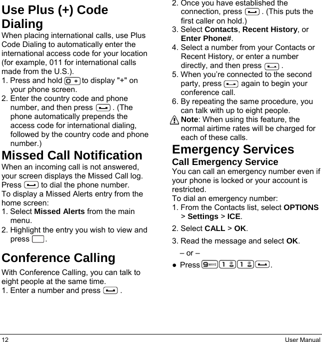 12  User Manual Use Plus (+) Code Dialing When placing international calls, use Plus Code Dialing to automatically enter the international access code for your location (for example, 011 for international calls made from the U.S.). 1. Press and hold          to display &quot;+&quot; on your phone screen. 2. Enter the country code and phone number, and then press     . (The phone automatically prepends the access code for international dialing, followed by the country code and phone number.) Missed Call Notification When an incoming call is not answered, your screen displays the Missed Call log. Press     to dial the phone number. To display a Missed Alerts entry from the home screen: 1. Select Missed Alerts from the main menu. 2. Highlight the entry you wish to view and press    . Conference Calling With Conference Calling, you can talk to eight people at the same time. 1. Enter a number and press          . 2. Once you have established the connection, press          . (This puts the first caller on hold.) 3. Select Contacts, Recent History, or Enter Phone#. 4. Select a number from your Contacts or Recent History, or enter a number directly, and then press     . 5. When you’re connected to the second party, press     again to begin your conference call. 6. By repeating the same procedure, you can talk with up to eight people. Note: When using this feature, the normal airtime rates will be charged for each of these calls. Emergency Services Call Emergency Service You can call an emergency number even if your phone is locked or your account is restricted. To dial an emergency number: 1. From the Contacts list, select OPTIONS &gt; Settings &gt; ICE. 2. Select CALL &gt; OK. 3. Read the message and select OK. – or – ● Press                  .     