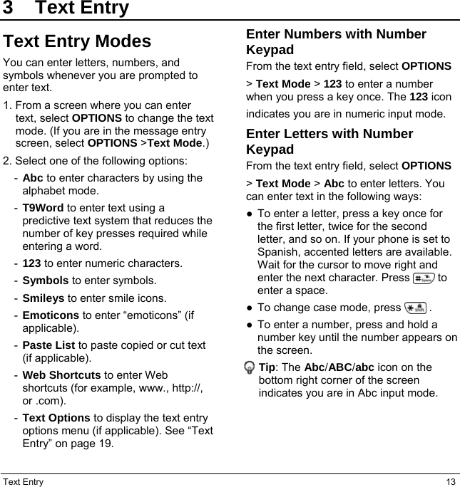 Text Entry  13 3 Text Entry Text Entry Modes You can enter letters, numbers, and symbols whenever you are prompted to enter text. 1. From a screen where you can enter text, select OPTIONS to change the text mode. (If you are in the message entry screen, select OPTIONS &gt;Text Mode.) 2. Select one of the following options: -  Abc to enter characters by using the alphabet mode. -  T9Word to enter text using a predictive text system that reduces the number of key presses required while entering a word. -  123 to enter numeric characters. -  Symbols to enter symbols. -  Smileys to enter smile icons. -  Emoticons to enter “emoticons” (if applicable). -  Paste List to paste copied or cut text (if applicable). -  Web Shortcuts to enter Web shortcuts (for example, www., http://, or .com). -  Text Options to display the text entry options menu (if applicable). See “Text Entry” on page 19. Enter Numbers with Number Keypad From the text entry field, select OPTIONS &gt; Text Mode &gt; 123 to enter a number when you press a key once. The 123 icon indicates you are in numeric input mode. Enter Letters with Number Keypad From the text entry field, select OPTIONS &gt; Text Mode &gt; Abc to enter letters. You can enter text in the following ways: ●  To enter a letter, press a key once for the first letter, twice for the second letter, and so on. If your phone is set to Spanish, accented letters are available. Wait for the cursor to move right and enter the next character. Press          to enter a space. ●  To change case mode, press          . ●  To enter a number, press and hold a number key until the number appears on the screen. Tip: The Abc/ABC/abc icon on the bottom right corner of the screen indicates you are in Abc input mode.   